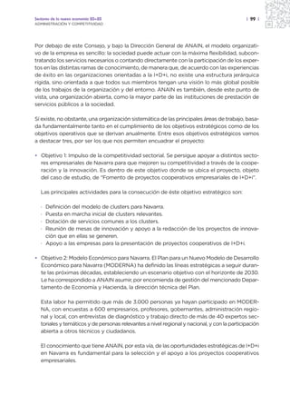 Sectores de la nueva economía 20+20                                                           | 99 |
ADMINISTRACIÓN Y COMPETITIVIDAD




Por debajo de este Consejo, y bajo la Dirección General de ANAIN, el modelo organizati-
vo de la empresa es sencillo: la sociedad puede actuar con la máxima flexibilidad, subcon-
tratando los servicios necesarios o contando directamente con la participación de los exper-
tos en las distintas ramas de conocimiento, de manera que, de acuerdo con las experiencias
de éxito en las organizaciones orientadas a la I+D+i, no existe una estructura jerárquica
rígida, sino orientada a que todos sus miembros tengan una visión lo más global posible
de los trabajos de la organización y del entorno. ANAIN es también, desde este punto de
vista, una organización abierta, como la mayor parte de las instituciones de prestación de
servicios públicos a la sociedad.

Sí existe, no obstante, una organización sistemática de las principales áreas de trabajo, basa-
da fundamentalmente tanto en el cumplimiento de los objetivos estratégicos como de los
objetivos operativos que se derivan anualmente. Entre esos objetivos estratégicos vamos
a destacar tres, por ser los que nos permiten encuadrar el proyecto:

• Objetivo 1: Impulso de la competitividad sectorial. Se persigue apoyar a distintos secto-
  res empresariales de Navarra para que mejoren su competitividad a través de la coope-
  ración y la innovación. Es dentro de este objetivo donde se ubica el proyecto, objeto
  del caso de estudio, de “Fomento de proyectos cooperativos empresariales de I+D+i”.

   Las principales actividades para la consecución de éste objetivo estratégico son:

   · Definición del modelo de clusters para Navarra.
   · Puesta en marcha inicial de clusters relevantes.
   · Dotación de servicios comunes a los clusters.
   · Reunión de mesas de innovación y apoyo a la redacción de los proyectos de innova-
     ción que en ellas se generen.
   · Apoyo a las empresas para la presentación de proyectos cooperativos de I+D+i.

• Objetivo 2: Modelo Económico para Navarra. El Plan para un Nuevo Modelo de Desarrollo
  Económico para Navarra (MODERNA) ha definido las líneas estratégicas a seguir duran-
  te las próximas décadas, estableciendo un escenario objetivo con el horizonte de 2030.
  Le ha correspondido a ANAIN asumir, por encomienda de gestión del mencionado Depar-
  tamento de Economía y Hacienda, la dirección técnica del Plan.

   Esta labor ha permitido que más de 3.000 personas ya hayan participado en MODER-
   NA, con encuestas a 600 empresarios, profesores, gobernantes, administración regio-
   nal y local, con entrevistas de diagnóstico y trabajo directo de más de 40 expertos sec-
   toriales y temáticos y de personas relevantes a nivel regional y nacional, y con la participación
   abierta a otros técnicos y ciudadanos.

   El conocimiento que tiene ANAIN, por esta vía, de las oportunidades estratégicas de I+D+i
   en Navarra es fundamental para la selección y el apoyo a los proyectos cooperativos
   empresariales.
 