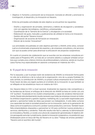 | 100 |                                                                                  Capítulo 2
                                                                            EXPERIENCIAS PÚBLICAS




• Objetivo 3: Fomento y promoción de la innovación. Consiste en difundir y promover la
  investigación, el desarrollo y la innovación en Navarra.

  Entre las principales actividades de este objetivo se encuentran las siguientes:

  · Diseño y organización de jornadas, seminarios y talleres de divulgación y sensibiliza-
    ción con agentes tecnológicos, científicos y empresariales.
  · Coordinación de la “Semana de la Ciencia” y divulgación a la sociedad.
  · Elaboración de guías, manuales y publicaciones de utilidad en torno a la innovación.
  · Gestión del portal “Navarra Innova”.
  · Organización de acciones de formación en innovación.
  · Edición de la revista “Innovamos!”

  Las actividades encuadradas en este objetivo permiten a ANAIN, entre otras, conocer
  cuál es el entramado empresarial de expertos y de empresas consultoras y de servicios
  con que se puede contar para dinamizar la articulación de proyectos cooperativos.

En cuanto al convenio de colaboración que se suscribe con las empresas consultoras pri-
vadas para el Programa APC, se trata de un convenio abierto a cualquier entidad consul-
tora que cumpla unos criterios mínimos de profesionalidad y solvencia, siendo en muchos
casos Pymes muy especializadas en asesorar a empresas en materias de I+D+i.



3. El papel de la innovación

Por lo expuesto, y por la propia razón de existencia de ANAIN, la innovación forma parte
no sólo de la dinámica y de la cultura de la organización, sino de su propia finalidad. En
este sentido, la contribución de ANAIN y la propia cultura empresarial de la Comunidad
Foral, hacen de ésta una región puntera en el ámbito de la innovación, lo que también se
ve reflejado en las estadísticas macro en materia de I+D+i.

Así, Navarra lidera la I+D+i a nivel nacional. Analizando las regiones más competitivas y
las tendencias de futuro, el enfoque de la dirección de ANAIN se basa en contar con una
I+D “puntera”, focalizada en los clusters empresariales y capaz de venderse internacional-
mente. Desde este planteamiento resulta necesario que todas las empresas innoven en todos
los ámbitos (organización y gestión, logística, marketing, etc.) y que estén organizadas para
generar y aprovechar todas las ideas que poseen sus trabajadores. A esto debe sumarse
una capacidad de toda la sociedad proactiva con la innovación, tanto en la generación de
ideas como en la apertura a consumir y probar nuevos productos y servicios. También hacen
falta emprendedores dispuestos a aprovechar la I+D para conformar nuevos productos y
servicios, distribuirlos y venderlos. Todo ello resulta más fácil si, además, la Administración
es innovadora y flexible, y si existe una cultura de cooperación generalizada. El objetivo últi-
mo perseguido sería dar cumplimiento, desde la innovación cooperativa, a la predicción que
Shakespeare pone en boca del Rey de Navarra en su obra “Trabajo de amores perdidos”:
“Navarra será el asombro del mundo”.
 