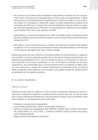 Sectores de la nueva economía 20+20                                                    | 101 |
ADMINISTRACIÓN Y COMPETITIVIDAD




• De acuerdo con los últimos datos estadísticos disponibles en materia de I+D+i que per-
  miten hacer comparaciones interregionales, la mayor parte correspondientes a 2009,
  Navarra fue la comunidad autónoma española que, en términos relativos, más inversio-
  nes realizó en investigación y desarrollo, según los datos publicados el pasado 16 de
  noviembre de 2010 por el Instituto Nacional de Estadística: Navarra dedicó un gasto
  del 2,13% del equivalente de su PIB para I+D, colocándose por delante de comunidades
  como Madrid o País Vasco, que gastaron el 2,06%.

• Cabe destacar el incremento producido en todos los ámbitos (gasto empresarial, gasto
  del sector público, gasto de enseñanza superior), así como en el número de personas que
  trabajan en I+D+i.

• Otro dato en el que se incide es que, en Navarra, las empresas manufactureras realizan
  un gasto en I+D+i mayor que las empresas de servicios de alta tecnología, mientras que
  a nivel nacional este gasto está más o menos nivelado.

Desde este punto de vista, ANAIN ha innovado también en procedimientos y organiza-
ción al definir una forma específica dentro de la actividad de fomento de proyectos coo-
perativos empresariales de I+D+i. Así, el concepto de apoyo a la innovación en esta eco-
nomía abierta se ha basado igualmente en una visión abierta y flexible de la propia
organización. Se ha entendido que no necesariamente todos los trabajos se deben reali-
zar con la estructura y medios de la propia organización: se pretende contar con todo el
tejido de agentes, tanto públicos como privados, que puedan resultar de utilidad para el
cumplimiento de los objetivos públicos.



4. La cultura corporativa


Cultura de servicio:

ANAIN nace para cubrir los “déficits” de servicio que no aparecían cubiertos por otras ins-
tituciones y organismos públicos o privados. Desde ese punto de vista, una de las claves
de la cultura corporativa de ANAIN es la cultura de servicio público, que se manifiesta, entre
otras variables, en los destinatarios de su actividad:

• Empresas y asociaciones empresariales.
• Universidades presenciales: UPNA y Universidad de Navarra.
• Centros e Institutos de Investigación: AIN, CEMITEC, CENER, CIMA, CITEAN, CNTA, EVE-
  NA, IdAB, IDIMA, ILL, ITGA, ITGG, L´Urederra, FIDeNA, Centro Jerónimo de Ayanz,
  Centro Miguel de Eguía.
• Departamentos del Gobierno de Navarra.
 