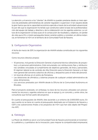 Sectores de la nueva economía 20+20                                                     | 103 |
ADMINISTRACIÓN Y COMPETITIVIDAD




Profesionalización:

La atención y el servicio a los “clientes” de ANAIN no pueden prestarse desde un mero ejer-
cicio de potestades administrativas de carácter regulador o supervisor; ni tan siquiera desde
la gran fuerza que da la capacidad económica ejercida a través de la actividad subvencional.
Es por ello que la organización ha tenido que construirse sobre la base de la profesionaliza-
ción del equipo de trabajo y directivo y de la colaboración con los agentes externos. La cul-
tura de la organización se basa pues en la consecución de resultados y objetivos, sin perder
de vista que el fin o misión perseguidos tienen carácter público y consisten, en última instan-
cia, en fomentar la I+D+i en el territorio de la Comunidad Foral de Navarra.



5. Configuración Organizativa

A fecha de marzo de 2011, la organización de ANAIN estaba constituida por los siguientes
recursos:

Como recursos directos propios:

• 10 personas, incluyendo la Dirección General, el personal técnico (directores de proyec-
  tos) y el personal administrativo. Está remunerado con retribuciones fijas y retribucio-
  nes variables vinculadas al cumplimiento de objetivos generales, de línea y personales.
  El régimen laboral es de contrato de Alta Dirección para la Dirección General y el régi-
  men general del convenio colectivo de oficinas y despachos para el resto del personal.
• Un local de oficinas en el centro de Pamplona.
• Las dotaciones de ofimática y sistemas propias de cualquier unidad administrativa de
  estas dimensiones.
• Los servicios prestados por ANAIN desde la Oficina de la Comunidad Autónoma en
  Bruselas.

Para el proyecto analizado, sin embargo, la clave de los recursos utilizados son precisa-
mente los recursos y agentes externos en que se apoya (y, en concreto, y entre otros, las
consultoras que forman parte del proyecto).

En cuanto al presupuesto de ANAIN, éste asciende a un entorno de 2.000.000 euros. En
esa cuantía no se tiene en cuenta el presupuesto destinado por el Gobierno de Navarra y
CDTI a las subvenciones finales a los proyectos de I+D+i que han sido objeto del Progra-
ma APC.



6. Estrategia

La Misión de ANAIN es servir a la Comunidad Foral de Navarra promoviendo el incremen-
to cualitativo y cuantitativo de la innovación, para mejorar la competitividad empresarial,
 