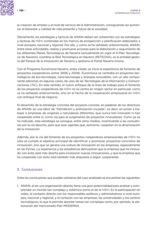 | 104 |                                                                               Capítulo 2
                                                                         EXPERIENCIAS PÚBLICAS




la creación de empleo y el nivel de servicio de la Administración, consiguiendo así aumen-
tar el bienestar y calidad de vida presente y futura de la sociedad.

Obviamente, las estrategias y tácticas de ANAIN deben ser coherentes con las estrategias
y tácticas de I+D+i contenidas en los marcos de prospección y planificación elaborados a
nivel europeo, nacional y regional. Por ello, y como se ha señalado anteriormente, ANAIN,
entre otras actividades, realiza y promueve acciones para la elaboración y seguimiento de
los diferentes Planes Tecnológicos de Navarra (actualmente en vigor el III Plan Tecnológi-
co de Navarra), coordina la Red Tecnológica en Navarra (RETECNA), es la entidad gesto-
ra del Parque de la Innovación de Navarra y gestiona el Portal Navarra Innova.

Con el Programa Euroinnova Navarra, antes citado, se inició la experiencia de fomento de
proyectos cooperativos (entre 2006 y 2008). Euroinnova se centraba en proyectos tec-
nológicos de bio-tecnología, nano-tecnología y energías renovables, con un alto compo-
nente adicional, en algunos casos, de usos de las Tecnologías de la Información y Comuni-
caciones (TIC). En este sentido, el nuevo enfoque de la línea de trabajo para el fomento
de los proyectos cooperativos de I+D+i no se centra en ningún sector en particular, como
se ha señalado anteriormente, sino en el hecho de la cooperación empresarial en I+D+i
con enfoque final de negocio.

El desarrollo de la estrategia concreta del proyecto consiste, en palabras de los directivos
de ANAIN, en una labor de “hibridación y polinización cruzada”, es decir, en poner a tra-
bajar a empresas de orígenes y naturalezas diferentes, que nunca han innovado ni han
cooperado entre sí, como vía para el surgimiento de proyectos innovadores. Como ya se
ha indicado, esta estrategia se consigue, entre otros medios, incentivando a las consulto-
ras por la vía descrita, para que sean agentes que, asimismo, cooperen en la dinamización
de la innovación.

Además, por la vía del fomento de los proyectos cooperativos empresariales de I+D+i no
sólo se cumple el objetivo principal de identificar y promover proyectos concretos de
innovación, sino que se genera una cultura de innovación en las empresas, especialmente
en las Pymes. La experiencia y las estadísticas demuestran que la empresa que ha innova-
do con éxito está más abierta para incorporar nuevas innovaciones, y que la empresa que
ha cooperado con éxito está también más dispuesta a seguir cooperando.



7. Conclusiones

Entre las conclusiones que pueden extraerse del caso analizado se encuentran las siguientes:

1. ANAIN, al ser una organización abierta, tiene una gran potencialidad para analizar y com-
   prender un mundo tan complejo y sistémico como el de la I+D+i. Es la participación en
   redes, el contacto directo con los responsables políticos y administrativos a nivel euro-
   peo, nacional y regional, y el contacto con las empresas, las universidades y los centros
   tecnológicos, lo que le permite abordar tareas tan complejas como, por ejemplo, la ela-
   boración del mencionado Plan MODERNA.
 