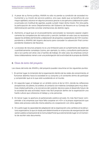 Sectores de la nueva economía 20+20                                                   | 105 |
ADMINISTRACIÓN Y COMPETITIVIDAD




2. A pesar de su forma jurídica, ANAIN no sólo no pierde su condición de sociedad ins-
   trumental y su misión de servicio público, sino que, dado que se beneficia de una
   mayor agilidad y alcance en algunos procesos gracias a una genuina colaboración públi-
   co-privada con multitud de agentes, puede cumplir mejor dicha misión. Por otra parte,
   la participación de varios Departamentos del Gobierno de Navarra en su Consejo de
   Administración permite conciliar orientaciones de distinto signo.

3. Asimismo, al igual que en el procedimiento sancionador es necesario separar orgáni-
   camente las competencias de instrucción y sanción, también en este caso es necesario
   separar los ámbitos de fomento y elaboración de proyectos cooperativos de I+D+i (corres-
   pondiente a ANAIN) del órgano decisorio para conceder la subvención final corres-
   pondiente (Gobierno de Navarra).

4. La escasez de recursos propios no es una limitación para el cumplimiento de objetivos
   cuantitativamente complejos (como, por ejemplo, la visita y consultoría particulariza-
   da) si se cuenta con otras vías o fuentes de trabajo. En este caso, las empresas consul-
   toras colaboradoras vienen a ser una prolongación de la actividad de la propia de ANAIN.



8. Clave de éxito del proyecto

Las claves del éxito de ANAIN y del proyecto pueden resumirse en los siguientes puntos:

1. En primer lugar, la inmersión de la organización dentro de las redes de conocimiento, el
   funcionar abiertos hacia la sociedad en su conjunto y el constante ánimo de participar
   y comprender qué es lo que está sucediendo en el mundo.

2. En segundo lugar, el trabajar en un ámbito como el de la I+D+i, donde las reflexiones
   prospectivas, los planes, los análisis, el contacto con materias complejas pero muy atrac-
   tivas intelectualmente, y la conciencia del carácter decisivo para el desarrollo futuro de
   la sociedad de esta actividad, hacen más fácil propiciar dentro de la organización una
   fuerte cultura que cohesiona el trabajo y a las personas.

3. En tercer lugar, la apertura al partenariado público-privado. Es más fácil hacer com-
   prender a las empresas que hace falta cooperar en I+D+i si la propia organización que
   lidera este proceso está ella misma abierta a la cooperación con otros agentes.

4. En cuarto lugar, la capacidad de adaptación de la organización a los cambios en la estruc-
   tura organizativa, lo que sin duda será determinante en el proceso de reorganización del
   sector público empresarial de la Comunidad Foral que está teniendo lugar en el momen-
   to de escribir este documento.
 