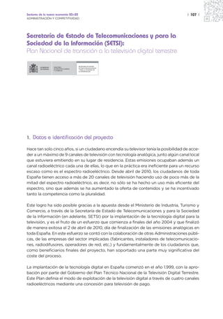 Sectores de la nueva economía 20+20                                                   | 107 |
ADMINISTRACIÓN Y COMPETITIVIDAD




Secretaría de Estado de Telecomunicaciones y para la
Sociedad de la Información (SETSI):
Plan Nacional de transición a la televisión digital terrestre

                                          SECRETARÍA DE ESTADO
                  MINISTERIO
                                          DE TELECOMUNICACIONES
                  DE INDUSTRIA, TURISMO
                                          Y PARA LA SOCIEDAD DE
                  Y COMERCIO
                                          LA INFORMACIÓN




1. Datos e identificación del proyecto

Hace tan solo cinco años, si un ciudadano encendía su televisor tenía la posibilidad de acce-
der a un máximo de 9 canales de televisión con tecnología analógica, junto algún canal local
que estuviera emitiendo en su lugar de residencia. Estas emisiones ocupaban además un
canal radioeléctrico cada una de ellas, lo que en la práctica era ineficiente para un recurso
escaso como es el espectro radioeléctrico. Desde abril de 2010, los ciudadanos de toda
España tienen acceso a más de 20 canales de televisión haciendo uso de poco más de la
mitad del espectro radioeléctrico, es decir, no sólo se ha hecho un uso más eficiente del
espectro, sino que además se ha aumentado la oferta de contenidos y se ha incentivado
tanto la competencia como la pluralidad.

Este logro ha sido posible gracias a la apuesta desde el Ministerio de Industria, Turismo y
Comercio, a través de la Secretaría de Estado de Telecomunicaciones y para la Sociedad
de la Información (en adelante, SETSI) por la implantación de la tecnología digital para la
televisión, y es el fruto de un esfuerzo que comienza a finales del año 2004 y que finalizó
de manera exitosa el 2 de abril de 2010, día de finalización de las emisiones analógicas en
toda España. En este esfuerzo se contó con la colaboración de otras Administraciones públi-
cas, de las empresas del sector implicadas (fabricantes, instaladores de telecomunicacio-
nes, radiodifusores, operadores de red, etc.) y fundamentalmente de los ciudadanos que,
como beneficiarios finales del proyecto, han soportado una parte muy significativa del
coste del proceso.

La implantación de la tecnología digital en España comenzó en el año 1.999, con la apro-
bación por parte del Gobierno del Plan Técnico Nacional de la Televisión Digital Terrestre.
Este Plan definía el modo de explotación de la televisión digital a través de cuatro canales
radioeléctricos mediante una concesión para televisión de pago.
 