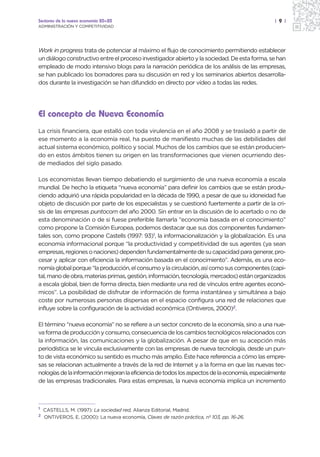 Sectores de la nueva economía 20+20                                                            | 9 |
ADMINISTRACIÓN Y COMPETITIVIDAD




Work in progress trata de potenciar al máximo el flujo de conocimiento permitiendo establecer
un diálogo constructivo entre el proceso investigador abierto y la sociedad. De esta forma, se han
empleado de modo intensivo blogs para la narración periódica de los análisis de las empresas,
se han publicado los borradores para su discusión en red y los seminarios abiertos desarrolla-
dos durante la investigación se han difundido en directo por vídeo a todas las redes.




El concepto de Nueva Economía
La crisis financiera, que estalló con toda virulencia en el año 2008 y se trasladó a partir de
ese momento a la economía real, ha puesto de manifiesto muchas de las debilidades del
actual sistema económico, político y social. Muchos de los cambios que se están producien-
do en estos ámbitos tienen su origen en las transformaciones que vienen ocurriendo des-
de mediados del siglo pasado.

Los economistas llevan tiempo debatiendo el surgimiento de una nueva economía a escala
mundial. De hecho la etiqueta “nueva economía” para definir los cambios que se están produ-
ciendo adquirió una rápida popularidad en la década de 1990, a pesar de que su idoneidad fue
objeto de discusión por parte de los especialistas y se cuestionó fuertemente a partir de la cri-
sis de las empresas puntocom del año 2000. Sin entrar en la discusión de lo acertado o no de
esta denominación o de si fuese preferible llamarla “economía basada en el conocimiento”
como propone la Comisión Europea, podemos destacar que sus dos componentes fundamen-
tales son, como propone Castells (1997: 93)1, la informacionalización y la globalización. Es una
economía informacional porque “la productividad y competitividad de sus agentes (ya sean
empresas, regiones o naciones) dependen fundamentalmente de su capacidad para generar, pro-
cesar y aplicar con eficiencia la información basada en el conocimiento”. Además, es una eco-
nomía global porque “la producción, el consumo y la circulación, así como sus componentes (capi-
tal, mano de obra, materias primas, gestión, información, tecnología, mercados) están organizados
a escala global, bien de forma directa, bien mediante una red de vínculos entre agentes econó-
micos”. La posibilidad de disfrutar de información de forma instantánea y simultánea a bajo
coste por numerosas personas dispersas en el espacio configura una red de relaciones que
influye sobre la configuración de la actividad económica (Ontiveros, 2000)2.

El término “nueva economía” no se refiere a un sector concreto de la economía, sino a una nue-
va forma de producción y consumo, consecuencia de los cambios tecnológicos relacionados con
la información, las comunicaciones y la globalización. A pesar de que en su acepción más
periodística se le vincula exclusivamente con las empresas de nueva tecnología, desde un pun-
to de vista económico su sentido es mucho más amplio. Éste hace referencia a cómo las empre-
sas se relacionan actualmente a través de la red de Internet y a la forma en que las nuevas tec-
nologías de la información mejoran la eficiencia de todos los aspectos de la economía, especialmente
de las empresas tradicionales. Para estas empresas, la nueva economía implica un incremento



1
    CASTELLS, M. (1997): La sociedad red, Alianza Editorial, Madrid.
2
    ONTIVEROS, E. (2000): La nueva economía, Claves de razón práctica, nº 103, pp. 16-26.
 