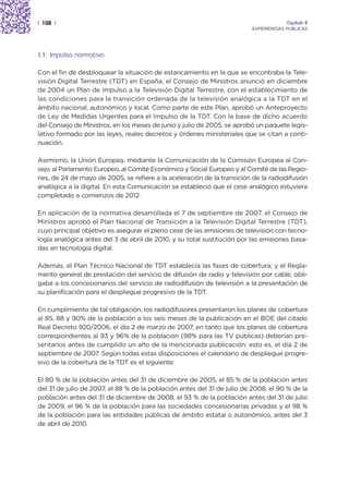 | 108 |                                                                               Capítulo 2
                                                                         EXPERIENCIAS PÚBLICAS




1.1.   Impulso normativo

Con el fin de desbloquear la situación de estancamiento en la que se encontraba la Tele-
visión Digital Terrestre (TDT) en España, el Consejo de Ministros anunció en diciembre
de 2004 un Plan de Impulso a la Televisión Digital Terrestre, con el establecimiento de
las condiciones para la transición ordenada de la televisión analógica a la TDT en el
ámbito nacional, autonómico y local. Como parte de este Plan, aprobó un Anteproyecto
de Ley de Medidas Urgentes para el Impulso de la TDT. Con la base de dicho acuerdo
del Consejo de Ministros, en los meses de junio y julio de 2005, se aprobó un paquete legis-
lativo formado por las leyes, reales decretos y órdenes ministeriales que se citan a conti-
nuación.

Asimismo, la Unión Europea, mediante la Comunicación de la Comisión Europea al Con-
sejo, al Parlamento Europeo, al Comité Económico y Social Europeo y al Comité de las Regio-
nes, de 24 de mayo de 2005, se refiere a la aceleración de la transición de la radiodifusión
analógica a la digital. En esta Comunicación se estableció que el cese analógico estuviera
completado a comienzos de 2012.

En aplicación de la normativa desarrollada el 7 de septiembre de 2007, el Consejo de
Ministros aprobó el Plan Nacional de Transición a la Televisión Digital Terrestre (TDT),
cuyo principal objetivo es asegurar el pleno cese de las emisiones de televisión con tecno-
logía analógica antes del 3 de abril de 2010, y su total sustitución por las emisiones basa-
das en tecnología digital.

Además, el Plan Técnico Nacional de TDT establecía las fases de cobertura; y el Regla-
mento general de prestación del servicio de difusión de radio y televisión por cable, obli-
gaba a los concesionarios del servicio de radiodifusión de televisión a la presentación de
su planificación para el despliegue progresivo de la TDT.

En cumplimiento de tal obligación, los radiodifusores presentaron los planes de cobertura
al 85, 88 y 90% de la población a los seis meses de la publicación en el BOE del citado
Real Decreto 920/2006, el día 2 de marzo de 2007, en tanto que los planes de cobertura
correspondientes al 93 y 96% de la población (98% para las TV públicas) deberían pre-
sentarlos antes de cumplido un año de la mencionada publicación; esto es, el día 2 de
septiembre de 2007. Según todas estas disposiciones el calendario de despliegue progre-
sivo de la cobertura de la TDT es el siguiente:

El 80 % de la población antes del 31 de diciembre de 2005, el 85 % de la población antes
del 31 de julio de 2007, el 88 % de la población antes del 31 de julio de 2008, el 90 % de la
población antes del 31 de diciembre de 2008, el 93 % de la población antes del 31 de julio
de 2009, el 96 % de la población para las sociedades concesionarias privadas y el 98 %
de la población para las entidades públicas de ámbito estatal o autonómico, antes del 3
de abril de 2010.
 