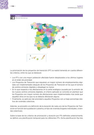 | 110 |                                                                                 Capítulo 2
                                                                           EXPERIENCIAS PÚBLICAS




          FIGURA 3

          Áreas técnicas




La priorización de los proyectos de transición (PT) se realizó teniendo en cuenta diferen-
tes criterios, entre los que se destacan:

• Los PT’s con una mayor población afectada fueron desplazados a los últimos lugares
  en el orden de prioridad.
• Los Proyectos de Transición que requieran un mayor número de emplazamientos digi-
  tales son implementados después de los Proyectos de Transición en los que el número
  de centros emisores digitales a desplegar es menor.
• En lo que respecta a las afectaciones en la señal analógica causada por la emisión de
  los nuevos centros emisores digitales, el criterio aplicado se concreta en plantear que
  los Proyectos con mayor número de afectaciones sean implementados más tarde que
  aquellos otros en los que no se detecte afectación alguna.
• Finalmente, se optó por dar prioridad a aquellos Proyectos con un bajo porcentaje rela-
  tivo de viviendas colectivas.

Además, se procedió a la definición de la duración de cada uno de los Proyectos de Tran-
sición en función de la población cubierta y el tipo de vivienda (hogares individuales, vivien-
das colectivas).

Sobre la base de los criterios de priorización y duración por PTs definidos anteriormente,
se definió una planificación temporal para los diferentes PTs. Dicha planificación fija tres
 