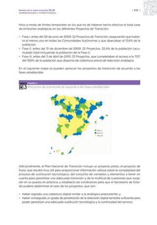 Sectores de la nueva economía 20+20                                                   | 111 |
ADMINISTRACIÓN Y COMPETITIVIDAD




hitos a modo de límites temporales en los que ha de haberse hecho efectivo el total cese
de emisiones analógicas en los diferentes Proyectos de Transición.

• Fase I, antes del 30 de junio de 2009: 32 Proyectos de Transición, asegurando que hubie-
  ra al menos uno en todas las Comunidades Autónomas y que abarcaban al 13,6% de la
  población.
• Fase II, antes del 31 de diciembre de 2009: 25 Proyectos, 32,4% de la población (acu-
  mulado total incluyendo la población de la Fase I).
• Fase III, antes del 3 de abril de 2010: 33 Proyectos, que completaban el acceso a la TDT
  del 100% de la población que disponía de cobertura previa de televisión analógica.

En el siguiente mapa se pueden apreciar los proyectos de transición de acuerdo a las
fases establecidas.


        FIGURA 4

        Proyectos de transición de acuerdo a las fases establecidas




                                                            fase I
                                                            fase II
                                                            fase II




Adicionalmente, el Plan Nacional de Transición incluye un proyecto piloto, el proyecto de
Soria, que resultó muy útil para proporcionar información valiosa sobre la complejidad del
proceso de sustitución tecnológica, del conjunto de variables y elementos a tener en
cuenta para garantizar una adecuada transición y de la multitud de cuestiones que surgi-
rán en su puesta en práctica, y estableció las condiciones para que el Secretario de Esta-
do pudiera determinar el cese de los proyectos, que son:

• Haber logrado una cobertura digital similar a la analógica preexistente; y
• Haber conseguido un grado de penetración de la televisión digital terrestre suficiente para
  poder garantizar una adecuada sustitución tecnológica y la continuidad del servicio.
 