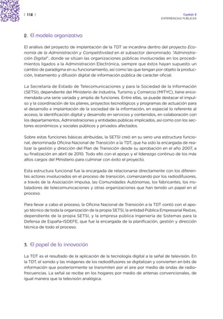 | 112 |                                                                               Capítulo 2
                                                                         EXPERIENCIAS PÚBLICAS




2. El modelo organizativo

El análisis del proyecto de implantación de la TDT se incardina dentro del proyecto Eco-
nomía de la Administración y Competitividad en el subsector denominado “Administra-
ción Digital”, donde se sitúan las organizaciones públicas involucradas en los procedi-
mientos ligados a la Administración Electrónica, siempre que éstos hayan supuesto un
cambio de paradigma en su funcionamiento, así como las que tengan por objeto la produc-
ción, tratamiento y difusión digital de información pública de carácter oficial.

La Secretaría de Estado de Telecomunicaciones y para la Sociedad de la Información
(SETSI), dependiente del Ministerio de Industria, Turismo y Comercio (MITYC), tiene enco-
mendada una serie variada y amplia de funciones. Entre ellas, se puede destacar el impul-
so y la coordinación de los planes, proyectos tecnológicos y programas de actuación para
el desarrollo e implantación de la sociedad de la información, en especial lo referente al
acceso, la identificación digital y desarrollo en servicios y contenidos, en colaboración con
los departamentos, Administraciones y entidades públicas implicados, así como con los sec-
tores económicos y sociales públicos y privados afectados.

Sobre estas funciones básicas atribuidas, la SETSI creó en su seno una estructura funcio-
nal, denominada Oficina Nacional de Transición a la TDT, que ha sido la encargada de rea-
lizar la gestión y dirección del Plan de Transición desde su aprobación en el año 2007, a
su finalización en abril de 2010. Todo ello con el apoyo y el liderazgo continuo de los más
altos cargos del Ministerio para culminar con éxito el proyecto.

Esta estructura funcional fue la encargada de relacionarse directamente con los diferen-
tes actores involucrados en el proceso de transición, comenzando por los radiodifusores,
a través de la Asociación Impulsa, las Comunidades Autónomas, los fabricantes, los ins-
taladores de telecomunicaciones y otras organizaciones que han tenido un papel en el
proceso.

Para llevar a cabo el proceso, la Oficina Nacional de Transición a la TDT contó con el apo-
yo técnico de toda la organización de la propia SETSI, la entidad Pública Empresarial Red.es,
dependiente de la propia SETSI, y la empresa pública Ingeniería de Sistemas para la
Defensa de España-ISDEFE, que fue la encargada de la planificación, gestión y dirección
técnica de todo el proceso.



3. El papel de la innovación

La TDT es el resultado de la aplicación de la tecnología digital a la señal de televisión. En
la TDT, el sonido y las imágenes de los radiodifusores se digitalizan y convierten en bits de
información que posteriormente se transmiten por el aire por medio de ondas de radio-
frecuencias. La señal se recibe en los hogares por medio de antenas convencionales, de
igual manera que la televisión analógica.
 