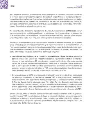 | 114 |                                                                                Capítulo 2
                                                                          EXPERIENCIAS PÚBLICAS




esta empresa, ha tenido que buscar de modo inteligente el consenso y la participación en
la toma de las decisiones con los agentes del sector. A estos efectos se han constituido dife-
rentes Comisiones y Foros en los que han participado activamente todos los agentes: indus-
tria, operadores de red, operadores de televisión, instaladores, Administradores de Fincas,
Colegios profesionales, cadenas de distribución, proveedores de contenidos, Administra-
ciones Autonómicas y Locales, usuarios, etc.

No obstante, debe destacarse el predominio de una cultura de marcado perfil técnico, común
denominador de las entidades públicas y privadas que han intervenido en el proceso. La
cultura corporativa de la propia SETSI mantiene un matiz técnico con dos orientaciones:
una más jurídica y otra más vinculada a la ingeniería de telecomunicaciones.

El diálogo experimentado en el proceso se ha visto facilitado precisamente por la seme-
janza en los bagajes técnicos compartidos y la especialización en el conocimiento de un
“terreno compartido” con una cierta cultura propia. Si hemos de definir la cultura corpora-
tiva no deberíamos referirnos a la de la propia SETSI sino incluir un nexo transversal que
se ha articulado a través de plataformas de trabajo conjunto:

• Comisión de Seguimiento de la Transición a la Televisión Digital Terrestre, presidida
  por el Secretario de Estado de Telecomunicaciones y para la Sociedad de la Informa-
  ción, en la cual participaron 20 miembros en representación de los diferentes agentes
  del sector. Además, la Comisión creó el Foro Técnico de la Televisión Digital que contó
  con la participación de 133 expertos que elaboraron diferentes informes sobre los
  aspectos fundamentales del tránsito a la TDT: contenidos, adaptación de antenas colec-
  tivas, descodificadores, cobertura, nuevos servicios interactivos, etc.

• En segundo lugar, la SETSI promocionó la implicación en el proyecto de los operadores
  de televisión privada con la creación de Impulsa TDT: el otorgamiento de canales digi-
  tales adicionales a los operadores de televisión privada (2 canales adicionales a Antena
  3, Tele 5 y Cuatro; 1 canal adicional a Veo TV y a Net TV y los 2 canales asignados a La
  Sexta mediante concurso público), exigió la asunción de determinados compromisos por
  dichos operadores. Entre estos compromisos se establecieron los de constituir y proce-
  der a la financiación de una Asociación para promover el desarrollo y tránsito a la TDT.

El 7 de junio de 2006, se firmó un primer convenio de colaboración entre el MITYC y la Aso-
ciación Impulsa TDT, con el objetivo de llevar a cabo actividades y actuaciones para la
transición a la televisión digital terrestre. Dicho convenio fue seguido en 2007 y 2008 con
nuevos convenios, lo que ha supuesto que el MITYC haya transferido a Impulsa TDT una
cantidad total de 16 millones de euros.
 