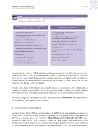 Sectores de la nueva economía 20+20                                                        | 115 |
ADMINISTRACIÓN Y COMPETITIVIDAD




        FIGURA 5

        Miembros de la Comisión de Seguimiento de la Transición a la TDT
        y de la Asociación Impulsa TDT

       Miembros de la Comisión de seguimiento
             de la Transición a la TDT                    Miembros de Impulsa TDT


    Comunidades Autónomas                        La Corporación Radiotelevisión
                                                 Española (RTVE)
    Entidades y Sociedades concesionarias del
    servicio de Televisión                       La Federación de Organismos de Radio
                                                 y Televisión Autonómicos (FORTA)
    Operadores de red de difusión
                                                 Gestevisión Telecinco, S.A. (Tele 5)
    Asociaciones de fabricantes
                                                 Antena 3 Televisión, S.A. (Antena 3)
    Asociaciones de empresas instaladoras
                                                 Sogecable, S.A.
    Colegios de Ingenieros de Telecomunicación
                                                 Sociedad Gestora de Televisión Net TV, S.A.
    Administradores de Fincas                    (NET TV)

    Anunciantes                                  Veo Televisión, S.A. (Veo TV)

    Productores de contenidos                    La Sexta, S.A. (La Sexta)

    Consumidores y usuarios                      Abertis Telecom, S.A.

    Instituto Nacional de Consumo




La coordinación entre el MITYC y las Comunidades Autónomas ha sido clave en el proce-
so de transición a la TDT. El entendimiento, la leal colaboración y la asunción por cada
parte de las responsabilidades que le correspondían, con un desempeño ejemplar, ha
posibilitado una eficaz planificación de actividades así como la rápida resolución de con-
tingencias allí donde se han producido.

Por otra parte, dada la delimitación de competencias en el territorio que se ha establecido en
España, fue imprescindible arbitrar una mecánica armoniosa de colaboración entre las diversas
Administraciones, en concreto para el reparto de tareas con las Comunidades Autónomas.

En suma, la segunda nota sobre la cultura corporativa es la transacción como herramien-
ta para llevar a cabo una empresa conjunta.



5. Configuración organizativa

La implantación de la TDT fue considerada por la SETSI como un proyecto necesitado, en
primer lugar, de entidad propia y, en segundo lugar, de una configuración integradora. En
definitiva, se decidió poner en marcha la Oficina Nacional de Transición a la TDT como
una unidad funcional, es decir, como un conjunto de capacidades técnicas de la propia la
Dirección General de Telecomunicaciones y Tecnologías de la Información de la SETSI, en
la cual se integraba administrativamente, pero que también incorporaba la asistencia téc-
 