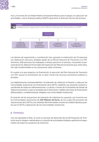 | 116 |                                                                                  Capítulo 2
                                                                            EXPERIENCIAS PÚBLICAS




nica y funcional de la Entidad Pública Empresarial Red.es para el apoyo a la ejecución de
actividades, y de la empresa pública ISDEFE para llevar la dirección técnica del proceso.


          FIGURA 6

          Configuración organizativa de la Oficina Nacional de Transición a la TDT


                                              Dirección




        Unidad de               Unidad de                   Unidad de          Área de
       Coordinación              Control                  Planificación y   Comunicación y
       Institucional          y Seguimiento                 Respuesta        Divulgación
     y Administrativa          de proyectos




Las labores de seguimiento y coordinación han supuesto la implicación de 23 personas
con dedicación exclusiva, dirigidas desde de la Oficina Nacional de Transición a la TDT.
Asimismo, 658 personas han trabajado a tiempo parcial en el proceso, incluyendo el per-
sonal de las 52 Jefaturas Provinciales de Inspección de Telecomunicaciones que, entre otras,
han sido fundamentales en las actuaciones sobre el terreno.

En cuanto a lo que respecta a la financiación, la ejecución del Plan Nacional de Transición
a la TDT supuso la movilización de un gran número de recursos económicos públicos y
privados.

Las digitalizaciones correspondientes a la extensión de cobertura se llevaron a cabo por las
Comunidades Autónomas con financiación de la SETSI, mediante una actuación conjunta y
coordinada de todas las Administraciones. La oficina, a través de la Secretaría de Estado de
Telecomunicaciones y para la Sociedad de la Información, habilitó dos líneas de financiación
diferenciadas y complementarias, dirigidas a las Comunidades Autónomas.

El conjunto de las actuaciones de extensión de cobertura ha supuesto una inversión por
las Comunidades Autónomas de 220 Millones de Euros, de los cuales 60 provienen de
subvenciones de la SETSI y los restantes 160 financiables a través de créditos blandos pues-
tos por la SETSI a disposición de las Comunidades Autónomas.



6. Estrategia

Una vez aprobado el Plan, se inició un proceso de desarrollo de los 90 Proyectos de Tran-
sición que lo integran, realizándose un conjunto de actividades dirigidas a gestionar el segui-
miento de todos los proyectos de transición.
 
