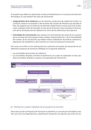 Sectores de la nueva economía 20+20                                                            | 117 |
ADMINISTRACIÓN Y COMPETITIVIDAD




El proyecto que debía ser gestionado se basa principalmente en un proceso de transición
tecnológica, el cual requiere dos tipos de actuaciones:

• Aseguramiento de la cobertura con las máximas condiciones de calidad de la señal. La
  condición, fijada en el apartado 2 del Acuerdo del Consejo de Ministros que aprueba el
  Plan, de asegurar que la cobertura de televisión digital fuese la misma que la de la tele-
  visión analógica antes de proceder al cese de las emisiones, hace necesaria la financia-
  ción de las anticipaciones de cobertura así como de las extensiones de cobertura.

• Actividades de comunicación para asegurar el conocimiento por parte de los usuarios
  de las ventajas de la tecnología (mayor calidad, interactividad, etc.), de la inevitabilidad
  del cambio, de las actuaciones que deben realizar (adaptación de antenas colectivas y
  adquisición de receptores) y del momento en el que se producirá la transición.

Por tanto, en el Plan se han distinguido dos vertientes principales de desarrollo de los
diferentes proyectos de transición reflejadas en el siguiente diagrama:

• Las actividades de provisión de cobertura.
• Las actividades dirigidas a facilitar la penetración, las cuales se subdividen en dos sub-
  tipos principales: dirigidas a usuarios y las generales de información.


         FIGURA 7

         Metodología de Gestión de los Proyectos de Transición


                                Metodología Gestión PTs




           Actividades Cobertura TDT               Actividades Conexión TDT
                      COB




                                      Actividades Usuario            Actividades Información
                                             USU                               INF


                                                                      Actividades Generales
                                                                          Comunicación
                                                                              PNT




6.1.   Planificación y gestión detallada de los proyectos de transición

Para cada uno de los Proyectos de Transición se identificó un conjunto de actividades a rea-
lizar, así como sus dependencias y planificación temporal y los agentes que serán los res-
 