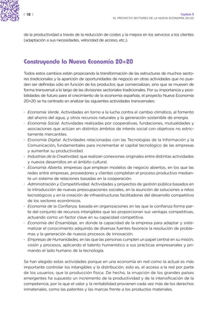 | 10 |                                                                                      Capítulo 0
                                                    EL PROYECTO SECTORES DE LA NUEVA ECONOMÍA 20+20




de la productividad a través de la reducción de costes y la mejora en los servicios a los clientes
(adaptación a sus necesidades, velocidad de acceso, etc.).




Construyendo la Nueva Economía 20+20
Todos estos cambios están propiciando la transformación de las estructuras de muchos secto-
res tradicionales y la aparición de oportunidades de negocio en otras actividades que no pue-
den ser definidas sólo en función de los productos que comercializan, sino que se mueven de
forma transversal a lo largo de las divisiones sectoriales tradicionales. Por su importancia y posi-
bilidades de futuro para el crecimiento de la economía española, el proyecto Nueva Economía
20+20 se ha centrado en analizar las siguientes actividades transversales:

· Economía Verde. Actividades en torno a la lucha contra el cambio climático, al fomento
  del ahorro del agua, y otros recursos naturales y la generación sostenible de energía.
· Economía Social. Actividades realizadas por cooperativas, fundaciones, mutualidades y
  asociaciones que actúan en distintos ámbitos de interés social con objetivos no estric-
  tamente mercantiles.
· Economía Digital. Actividades relacionadas con las Tecnologías de la Información y la
                  ,
  Comunicación, fundamentales para incrementar el capital tecnológico de las empresas
  y aumentar su productividad.
· Industrias de la Creatividad, que realizan conexiones originales entre distintas actividades
  y nuevos desarrollos en el ámbito cultural.
· Economía Abierta, empresas que emplean modelos de negocio abiertos, en los que las
  redes entre empresas, proveedores y clientes completan el proceso productivo median-
  te un sistema de relaciones basadas en la cooperación.
· Administración y Competitividad. Actividades y proyectos de gestión pública basados en
  la introducción de nuevas preocupaciones sociales, en la asunción de soluciones a retos
  tecnológicos y en la creación de infraestructuras facilitadoras del desarrollo competitivo
  de los sectores económicos.
· Economía de la Confianza, basada en organizaciones en las que la confianza forma par-
  te del conjunto de recursos intangibles que les proporcionan sus ventajas competitivas,
  actuando como un factor clave en su capacidad competitiva.
· Economía del Ensamblaje, en donde la capacidad de la empresa para adaptar y siste-
  matizar el conocimiento adquirido de diversas fuentes favorece la resolución de proble-
  mas y la generación de nuevos procesos de innovación.
· Empresas de Humanidades, en las que las personas cumplen un papel central en su misión,
  visión y procesos, aplicando el talento humanístico a sus prácticas empresariales y pri-
  mando el lado humano de la tecnología.

Se han elegido estas actividades porque en una economía en red como la actual es más
importante controlar los intangibles y la distribución, esto es, el acceso a la red por parte
de los usuarios, que la producción física. De hecho, la irrupción de los grandes países
emergentes ha supuesto un incremento de la productividad y de la intensificación de la
competencia, por lo que el valor y la rentabilidad provienen cada vez más de los derechos
inmateriales, como las patentes y las marcas frente a los productos materiales.
 
