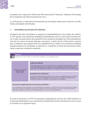 | 118 |                                                                                              Capítulo 2
                                                                                      EXPERIENCIAS PÚBLICAS




ponsables de su ejecución (Oficina del Plan Nacional de Transición, Jefaturas Provinciales
de la Inspección de Telecomunicaciones, etc.).

A continuación, se describirán brevemente las principales tareas que involucran las dife-
rentes actividades identificadas.


6.1.1. Actividades de provisión de cobertura


El objetivo de estas actividades es asegurar la disponibilidad de unos niveles de cobertu-
ra TDT iguales a las coberturas analógicas preexistentes, para lo cual resulta necesario lle-
var a cabo una tarea previa de evaluación de la cobertura analógica así como de planifica-
ción de los centros emisores digitales necesarios. A partir de esa información y puesto
que la cobertura que proporcionan los radiodifusores es inferior a la cobertura analógica
proporcionada en la actualidad, se planifican y cuantifican el coste de actuaciones desti-
nadas a ejecutar el esquema siguiente:


          FIGURA 8

          Cobertura de TDT en abril de 2010 (% de población)


                              Cobertura Oficial

                              Cobertura oficial de las estaciones de la red digital desplegada con cargo
                              a los radiodifusores para cumplir con sus obligaciones (96% difusores
                              privados, 98% difusores públicos en el ámbito territorial de sus licencias).
     Cobertura de TDT
       98,82% RGE
        98,5% SFN
                              Extensiones de Cobertura

                              Cobertura poblacional asociada a los centros complementarios que han
                              desplegado las Comunidades Autónomas para obtener al menos una
                              cobertura similar en digital a la existente en analógico.



   Extensión Complementaria de Cobertura (Satélite)

   Se complementa la cobertura (universalización) mediante la utilización de una plataforma satélite
   única para todo el territorio nacional, al objeto de que las emisiones de TDT (estatales públicas y
   privadas) alcancen el 100% de la población (de 1,2 a 1,5% de la población).




En total, la transición a la TDT ha supuesto la digitalización de más de 4.700 estaciones a
lo largo de toda España, con una evolución temporal del número de estaciones como el que
se muestra en la siguiente figura.
 