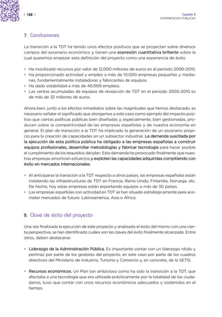 | 122 |                                                                                 Capítulo 2
                                                                           EXPERIENCIAS PÚBLICAS




7. Conclusiones

La transición a la TDT ha tenido unos efectos positivos que se proyectan sobre diversos
campos del escenario económico y tienen una expresión cuantitativa brillante sobre la
cual queremos empezar esta definición del proyecto como una experiencia de éxito:

• Ha movilizado recursos por valor de 12.000 millones de euros en el período 2006-2010.
• Ha proporcionado actividad y empleo a más de 10.000 empresas pequeñas y media-
  nas, fundamentalmente instaladoras y fabricantes de equipos.
• Ha dado estabilidad a más de 40.000 empleos.
• Las ventas acumuladas de equipos de recepción de TDT en el periodo 2005-2010 es
  de más de 32 millones de euros.

Ahora bien, junto a los efectos inmediatos sobre las magnitudes que hemos destacado, es
necesario señalar el significado que otorgamos a este caso como ejemplo del impacto posi-
tivo que ciertas políticas públicas bien diseñadas y, especialmente, bien gestionadas, pro-
ducen sobre la competitividad de las empresas españolas y de nuestra economía en
general. El plan de transición a la TDT ha implicado la generación de un escenario propi-
cio para la creación de capacidades en un subsector industrial. La demanda suscitada por
la ejecución de esta política pública ha obligado a las empresas españolas a construir
equipos profesionales, desarrollar metodologías y fabricar tecnología para hacer posible
el cumplimiento de los requisitos del plan. Esta demanda ha provocado finalmente que nues-
tras empresas amorticen esfuerzos y exploten las capacidades adquiridas compitiendo con
éxito en mercados internacionales:

• Al anticiparse la transición a la TDT respecto a otros países, las empresas españolas están
  instalando las infraestructuras de TDT en Francia, Reino Unido, Finlandia, Noruega, etc.
  De hecho, hoy estas empresas están exportando equipos a más de 30 países.
• Las empresas españolas con actividad en TDT se han situado estratégicamente para aco-
  meter mercados de futuro: Latinoamérica, Asia o África.



8. Clave de éxito del proyecto

Una vez finalizada la ejecución de este proyecto y analizado el éxito del mismo con una cier-
ta perspectiva, se han identificado cuáles son las claves del éxito finalmente alcanzado. Entre
otros, deben destacarse:

• Liderazgo de la Administración Pública. Es importante contar con un liderazgo nítido y
  pertinaz por parte de los gestores del proyecto, en este caso por parte de los cuadros
  directivos del Ministerio de Industria, Turismo y Comercio y, en concreto, de la SETSI.

• Recursos económicos. Un Plan tan ambicioso como ha sido la transición a la TDT, que
  afectaba a una tecnología que era utilizada prácticamente por la totalidad de los ciuda-
  danos, tuvo que contar con unos recursos económicos adecuados y sostenidos en el
  tiempo.
 