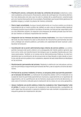 Sectores de la nueva economía 20+20                                                    | 123 |
ADMINISTRACIÓN Y COMPETITIVIDAD




• Planificación previa y exhaustiva de todas las vertientes del proceso (cobertura, cone-
  xión ciudadana, comunicación, financiación, planes de contingencia). Uno de los elemen-
  tos más destacados de este caso ha sido la calidad de su planificación, caracterizada
  por una mezcla interesante de minuciosidad y flexibilidad, que ha permitido gestionar los
  posibles riesgos y cumplir los plazos de manera coherente.

• Marco legal consolidado. Aunque inexplicablemente en muchos análisis se olvida la
  trascendencia de un marco jurídico de calidad, en este caso es imprescindible destacar
  el impacto positivo que la política normativa ha tenido a la hora de dar seguridad jurídi-
  ca a los diferentes actores, en especial a las empresas de ámbito privado que han teni-
  do que realizar un esfuerzo importante de inversión.

• Integración de los intereses de todos los actores implicados. Una clave fundamental
  del éxito de esta empresa ha sido la articulación de mecanismos permanentes de rela-
  ción y diálogo con actores públicos y privados con capacidad de hacer avanzar u obs-
  taculizar la transición.

• Coordinación de la acción administrativa bajo criterios de servicio público. La contra-
  partida necesaria del punto anterior es la salvaguarda del interés público general, que
  tuvo como norte una transformación tecnológica que no quedara hipotecada por inte-
  reses particulares. También en el campo de las Administraciones Públicas, ha sido fun-
  damental que la coordinación de las actuaciones se haya llevado a cabo desde un pun-
  to de vista de servicio público a los ciudadanos, dejando de lado toda diferencia ideológica
  en las acciones.

• Monitorización permanente del proceso. Mediante la definición de indicadores ad-hoc,
  que han permitido el seguimiento permanente del Plan y dar el soporte a la toma de deci-
  siones.

• PreTest de las acciones mediante, al menos, un proyecto piloto que permita parametri-
  zar el proceso de decisión. La realización de proyectos pilotos como el realizado en la
  ciudad de Soria ha permitido parametrizar el proceso, especialmente en el apartado de
  seguimiento y en la cuantificación de los factores claves para la toma de decisiones, en
  este caso el momento indicado para la realización de los ceses en una zona geográfica.

• Apoyo mediante una acción pública a todos los ciudadanos más “desprotegidos” ante
  el cambio. El apoyo a los grupos de ciudadanos más desfavorecidos, susceptibles de
  sufrir algún tipo de exclusión o perjuicio indirecto han sido también incorporados en el
  esquema general de implantación del plan.
 
