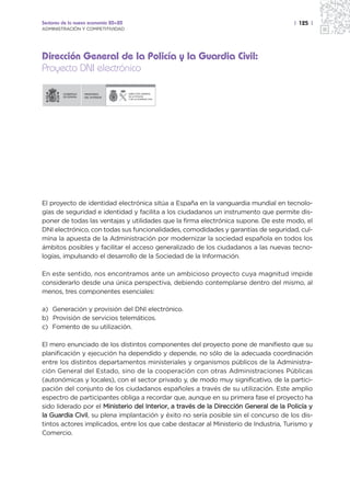 Sectores de la nueva economía 20+20                                                    | 125 |
ADMINISTRACIÓN Y COMPETITIVIDAD




Dirección General de la Policía y la Guardia Civil:
Proyecto DNI electrónico

                  MINISTERIO          DIRECCIÓN GENERAL
                  DEL INTERIOR        DE LA POLICÍA
                                      Y DE LA GUARDIA CIVIL




El proyecto de identidad electrónica sitúa a España en la vanguardia mundial en tecnolo-
gías de seguridad e identidad y facilita a los ciudadanos un instrumento que permite dis-
poner de todas las ventajas y utilidades que la firma electrónica supone. De este modo, el
DNI electrónico, con todas sus funcionalidades, comodidades y garantías de seguridad, cul-
mina la apuesta de la Administración por modernizar la sociedad española en todos los
ámbitos posibles y facilitar el acceso generalizado de los ciudadanos a las nuevas tecno-
logías, impulsando el desarrollo de la Sociedad de la Información.

En este sentido, nos encontramos ante un ambicioso proyecto cuya magnitud impide
considerarlo desde una única perspectiva, debiendo contemplarse dentro del mismo, al
menos, tres componentes esenciales:

a) Generación y provisión del DNI electrónico.
b) Provisión de servicios telemáticos.
c) Fomento de su utilización.

El mero enunciado de los distintos componentes del proyecto pone de manifiesto que su
planificación y ejecución ha dependido y depende, no sólo de la adecuada coordinación
entre los distintos departamentos ministeriales y organismos públicos de la Administra-
ción General del Estado, sino de la cooperación con otras Administraciones Públicas
(autonómicas y locales), con el sector privado y, de modo muy significativo, de la partici-
pación del conjunto de los ciudadanos españoles a través de su utilización. Este amplio
espectro de participantes obliga a recordar que, aunque en su primera fase el proyecto ha
sido liderado por el Ministerio del Interior, a través de la Dirección General de la Policía y
la Guardia Civil, su plena implantación y éxito no sería posible sin el concurso de los dis-
tintos actores implicados, entre los que cabe destacar al Ministerio de Industria, Turismo y
Comercio.
 