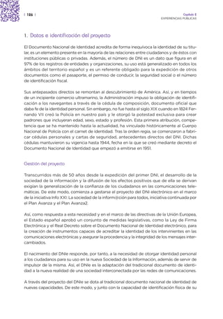 | 126 |                                                                                Capítulo 2
                                                                          EXPERIENCIAS PÚBLICAS




1. Datos e identificación del proyecto

El Documento Nacional de Identidad acredita de forma inequívoca la identidad de su titu-
lar, es un elemento presente en la mayoría de las relaciones entre ciudadanos y de éstos con
instituciones públicas o privadas. Además, el número de DNI es un dato que figura en el
97% de los registros de entidades y organizaciones, su uso está generalizado en todos los
ámbitos del territorio español y es un referente obligado para la expedición de otros
documentos como el pasaporte, el permiso de conducir, la seguridad social o el número
de identificación fiscal.

Sus antepasados directos se remontan al descubrimiento de América. Así, y en tiempos
de un incipiente comercio ultramarino, la Administración impuso la obligación de identifi-
cación a los navegantes a través de la cédula de composición, documento oficial que
daba fe de la identidad personal. Sin embargo, no fue hasta el siglo XIX cuando en 1824 Fer-
nando VII creó la Policía en nuestro país y le otorgó la potestad exclusiva para crear
padrones que incluyeran edad, sexo, estado y profesión. Esta primera atribución, compe-
tencia que se ha mantenido hasta la actualidad, ha vinculado históricamente al Cuerpo
Nacional de Policía con el carnet de identidad. Tras la orden regia, se comenzaron a fabri-
car cédulas personales y cartas de seguridad, antecedentes directos del DNI. Dichas
cédulas mantuvieron su vigencia hasta 1944, fecha en la que se creó mediante decreto el
Documento Nacional de Identidad que empezó a emitirse en 1951.


Gestión del proyecto

Transcurridos más de 50 años desde la expedición del primer DNI, el desarrollo de la
sociedad de la información y la difusión de los efectos positivos que de ella se derivan
exigían la generalización de la confianza de los ciudadanos en las comunicaciones tele-
máticas. De este modo, comienza a gestarse el proyecto del DNI electrónico en el marco
de la iniciativa Info XXI: La sociedad de la inform@ción para todos, iniciativa continuada por
el Plan Avanza y el Plan Avanza2.

Así, como respuesta a esta necesidad y en el marco de las directivas de la Unión Europea,
el Estado español aprobó un conjunto de medidas legislativas, como la Ley de Firma
Electrónica y el Real Decreto sobre el Documento Nacional de Identidad electrónico, para
la creación de instrumentos capaces de acreditar la identidad de los intervinientes en las
comunicaciones electrónicas y asegurar la procedencia y la integridad de los mensajes inter-
cambiados.

El nacimiento del DNIe responde, por tanto, a la necesidad de otorgar identidad personal
a los ciudadanos para su uso en la nueva Sociedad de la Información, además de servir de
impulsor de la misma. Así, el DNIe es la adaptación del tradicional documento de identi-
dad a la nueva realidad de una sociedad interconectada por las redes de comunicaciones.

A través del proyecto del DNIe se dota al tradicional documento nacional de identidad de
nuevas capacidades. De este modo, y junto con la capacidad de identificación física de su
 