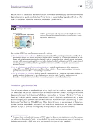 Sectores de la nueva economía 20+20                                                                      | 127 |
ADMINISTRACIÓN Y COMPETITIVIDAD




titular, posee la capacidad de identificación en medios telemáticos y de firma electrónica
(garantizándose que la identidad del firmante no es suplantada y la protección de la infor-
mación enviada a través de un medio telemático con la misma).



        TABLA 6

        Ventajas del DNIe

                                              El DNI aporta seguridad, rapidez, comodidad y la inmediata
                                              realización de trámites administrativos y comerciales a través
                                              de medios telemáticos.




Las ventajas del DNIe se manifiestan en tres grandes ámbitos:
a) En las relaciones entre ciudadanos: La firma electrónica del DNIe permite garantizar la identidad de la
   persona que realiza una gestión, así como la integridad del contenido de los mensajes que envía. De este
   modo, los ciudadanos pueden consultar datos de carácter personal, realizar trámites u otras gestiones o
   acceder a diferentes servicios públicos y privados. De igual modo, la utilización del DNIe proporciona el
   máximo grado de confidencialidad y seguridad en Internet e identifica a las partes que se conectan
   telemáticamente.
b) En las relaciones con las Administraciones Públicas: a través de los distintos servicios telemáticos
   disponibles, con el DNI electrónico se podrán realizar trámites a distancia y en cualquier momento,
   permitiendo un acceso 24x7 a cualquier tipo de servicio.
c) En las relaciones con empresas: desde el punto de vista empresarial y comercial el DNIe se convierte en
   una herramienta fundamental en las relaciones en el sector privado. Permitirá realizar compras
   firmadas a través de Internet o realizar transacciones seguras con entidades bancarias.




Generación y provisión del DNIe

Tres años después de la aprobación de la Ley de Firma Electrónica, y tras la realización de
un ambicioso estudio de viabilidad con la colaboración del Centro Criptológico Nacional
(que concluyó con la atribución a la Fabrica Nacional de la Moneda y Timbre, FNMT, de la
fabricación de las nuevas tarjetas4 y la definición de un sistema operativo propio), la apro-
bación del proyecto por la Comisión Ministerial de Administración Electrónica y la apro-
bación del Real Decreto 1553/2005, de 23 de diciembre, por el que se regula el Documen-
to Nacional de Identidad y sus certificados de firma electrónica, en marzo de 2006 se
abre en Burgos la primera oficina piloto de implantación del nuevo documento.




4  El coste unitario por tarjeta fabricada por la FNMT supera los 12 euros, además de otros costes fijos que asu-
me la Dirección General de la Policía y la Guardia Civil. Una parte importante de este coste es financiado por
las tasas, que ascienden a 10,20 euros tanto por renovación como por primera expedición.
 