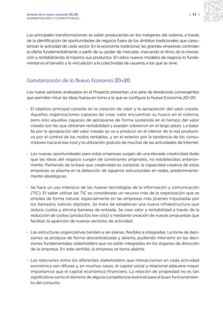 Sectores de la nueva economía 20+20                                                      | 11 |
ADMINISTRACIÓN Y COMPETITIVIDAD




Las principales transformaciones se están produciendo en los márgenes del sistema, a través
de la identificación de oportunidades de negocio fuera de los ámbitos tradicionales que carac-
terizan la actividad de cada sector. En la economía tradicional, las grandes empresas controlan
la oferta fundamentalmente a partir de su poder de mercado, marcando el ritmo de la innova-
ción y rentabilizando al máximo sus productos. En estos nuevos modelos de negocio lo funda-
mental es el tamaño y la vinculación a la colectividad de usuarios a los que se sirve.



Caracterización de la Nueva Economía 20+20

Los nueve sectores analizados en el Proyecto presentan una serie de tendencias convergentes
que permiten intuir las ideas fuerza en torno a la que se configura la Nueva Economía 20+20:

· El objetivo principal consiste en la creación de valor y la apropiación del valor creado.
  Aquellas organizaciones capaces de crear valor encuentran su hueco en el sistema,
  pero sólo aquellas capaces de apropiarse de forma sostenida en el tiempo del valor
  creado son las que obtienen rentabilidad y pueden sobrevivir en el largo plazo. La bata-
  lla por la apropiación del valor creado se va a producir en el interior de la red producti-
  va por el control de los nodos rentables, y en el exterior por la tendencia de los consu-
  midores hacia el low cost y la utilización gratuita de muchas de las actividades de Internet.

· Las nuevas oportunidades para estas empresas surgen de una elevada creatividad dado
  que las ideas del negocio surgen de conexiones originales, no establecidas anterior-
  mente. Partiendo de la base que creatividad es conectar, la capacidad creativa de estas
  empresas se plasma en la detección de agujeros estructurales en redes, predominante-
  mente ideológicas.

· Se hace un uso intensivo de las nuevas tecnologías de la información y comunicación
  (TIC). El saber utilizar las TIC es considerado un recurso más de la organización que se
  emplea de forma natural, especialmente en las empresas más jóvenes impulsadas por
  los llamados nativos digitales. Se trata de establecer una nueva infraestructura que
  reduce costes y elimina barreras de entrada. Se crea valor y rentabilidad a través de la
  reducción de costes (productos low cost) o mediante creación de nuevas propuestas que
  facilitan la aparición de nuevos sectores de actividad.

· Las estructuras organizativas tienden a ser planas, flexibles e integradas. La toma de deci-
  siones se produce de forma descentralizada y abierta, pudiendo intervenir en las deci-
  siones fundamentales stakeholders que no están integrados en los órganos de dirección
  de la empresa. En este sentido, la empresa se torna abierta.

· Las relaciones entre los diferentes stakeholders que interaccionan en cada actividad
  económica son difusas y, en muchos casos, el capital social y relacional adquiere mayor
  importancia que el capital económico financiero. La relación de propiedad no es tan
  significativa como el dominio de alguna competencia esencial para el buen funcionamien-
  to del conjunto.
 