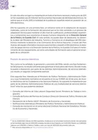 | 128 |                                                                                                    Capítulo 2
                                                                                            EXPERIENCIAS PÚBLICAS




En sólo dos años se logró su implantación en todo el territorio nacional y hasta junio de 2011
se han expedido casi 24 millones5 de Documentos Nacionales de Identidad electrónicos. Se
estima que en el año 2015 la totalidad de la población española estará en posesión de un
DNI electrónico.

Ello ha supuesto, en una primera fase, un esfuerzo tanto en la adaptación de equipos
materiales, como en la formación del personal que se ha visto sometido a un proceso de
adaptación técnica para mantener el alto nivel de cualificación, profesionalidad, experien-
cia y compromiso que caracteriza al equipo humano integrante de la Dirección General
de la Policía y la Guardia Civil. En este sentido, no puede dejar de destacarse, no obstan-
te, la labor del Ministerio de Industria, Turismo y Comercio en el despliegue del DNI elec-
trónico mediante la dotación a las Comisarías de la Policía Nacional, a través del Plan
Avanza, del equipo informático necesario para tramitar y expedir el DNI electrónico, la dota-
ción de apoyo técnico a la Dirección General de la Policía y la Guardia Civil para el mante-
nimiento de ese equipamiento, así como actividades de formación para el personal encar-
gado de su utilización.


Provisión de servicios telemáticos

Tal y como se ha señalado, la generación y provisión del DNIe, siendo una fase fundamen-
tal del proyecto, no resulta suficiente para garantizar el éxito pleno del mismo. De este modo,
la puesta a disposición, por parte de las distintas Administraciones, de servicios telemáti-
cos resulta un segundo componente esencial.

Esta segunda fase, liderada por el Ministerio de Política Territorial y Administración Públi-
ca y cuyo fundamento normativo se encuentra en la Ley 11/2007, de 22 de junio, de Acce-
so electrónico de los Ciudadanos a los Servicios Públicos, ha supuesto la implantación por
parte de las distintas Administraciones Públicas de una multiplicidad de servicios telemá-
ticos6 entre los que podemos destacar:

• Consulta del Informe de Vida Laboral (Seguridad Social. Ministerio de Trabajo e Inmi-
  gración).
• Consulta de Puntos del Permiso de Conducir (Dirección General de Tráfico. Ministerio del
  Interior).
• Declaración de la Renta (AEAT. Ministerio de Economía y Hacienda).
• Notificaciones telemáticas (Ministerio de Política Territorial y Administración Pública).
• Consulta de inscripción en el censo electoral (Instituto Nacional de Estadística. Ministe-
  rio de Economía y Hacienda).




5  De los 23.900.000 millones de DNIe expedidos, Andalucía es la Comunidad Autónoma donde más ejemplares
se han tramitado, algo más de 4.050.000 unidades; tras ella se sitúa Cataluña, con 3.442.000; Madrid, con 3.269.000;
Valencia, con 2.216.000; o Galicia y Castilla y León, con más de 1.600.000 documentos cada una.
6 Más servicios disponibles en http://masdestacados.060.es.
 
