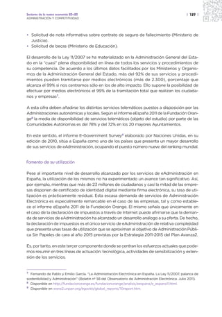 Sectores de la nueva economía 20+20                                                                 | 129 |
ADMINISTRACIÓN Y COMPETITIVIDAD




• Solicitud de nota informativa sobre contrato de seguro de fallecimiento (Ministerio de
  Justicia).
• Solicitud de becas (Ministerio de Educación).

El desarrollo de la Ley 11/2007 se ha materializado en la Administración General del Esta-
do en la “cuasi” plena disponibilidad en línea de todos los servicios y procedimientos de
su competencia. De acuerdo a los últimos datos facilitados por los Ministerios y Organis-
mos de la Administración General del Estado, más del 92% de sus servicios y procedi-
mientos pueden tramitarse por medios electrónicos (más de 2.300), porcentaje que
alcanza el 99% si nos centramos sólo en los de alto impacto. Ello supone la posibilidad de
efectuar por medios electrónicos el 99% de la tramitación total que realizan los ciudada-
nos y empresas7.

A esta cifra deben añadirse los distintos servicios telemáticos puestos a disposición por las
Administraciones autonómicas y locales. Según el informe eEspaña 2011 de la Fundación Oran-
ge8 la media de disponibilidad de servicios telemáticos (objeto del estudio) por parte de las
Comunidades Autónomas es del 78% y del 72% en los 20 mayores Ayuntamientos.

En este sentido, el informe E-Government Survey9 elaborado por Naciones Unidas, en su
edición de 2010, sitúa a España como uno de los países que presenta un mayor desarrollo
de sus servicios de eAdministración, ocupando el puesto número nueve del ranking mundial.


Fomento de su utilización

Pese al importante nivel de desarrollo alcanzado por los servicios de eAdministración en
España, la utilización de los mismos no ha experimentado un avance tan significativo. Así,
por ejemplo, mientras que más de 23 millones de ciudadanos y casi la mitad de las empre-
sas disponen de certificado de identidad digital mediante firma electrónica, su tasa de uti-
lización es prácticamente residual. Esta escasa demanda de servicios de Administración
Electrónica es especialmente remarcable en el caso de las empresas, tal y como estable-
ce el informe eEspaña 2011 de la Fundación Orange. El mismo señala que únicamente en
el caso de la declaración de impuestos a través de Internet puede afirmarse que la deman-
da de servicios de eAdministración ha alcanzado un desarrollo análogo a su oferta. De hecho,
la declaración de impuestos es el único servicio de eAdministración de relativa complejidad
que presenta unas tasas de utilización que se aproximan al objetivo de Administración Públi-
ca Sin Papeles de cara al año 2015 previstas por la Estrategia 2011-2015 del Plan Avanza2.

Es, por tanto, en este tercer componente donde se centran los esfuerzos actuales que pode-
mos resumir en tres líneas de actuación: tecnológica, actividades de sensibilización y exten-
sión de los servicios.


7 Fernando de Pablo y Emilio García. “La Administración Electrónica en España. La Ley 11/2007, palanca de
sostenibilidad y Administración” (Boletín nº 58 del Observatorio de Administración Electrónica. Julio 2011).
8 Disponible en http://fundacionorange.es/fundacionorange/analisis/eespana/e_espana11.html.
9 Disponible en www2.unpan.org/egovkb/global_reports/10report.htm.
 