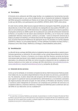 | 130 |                                                                                                Capítulo 2
                                                                                        EXPERIENCIAS PÚBLICAS




a) Tecnológica

El fomento de la utilización del DNIe exige facilitar a la ciudadanía las herramientas tecnoló-
gicas necesarias para su uso, como la elaboración de un Asistente de Instalación Inteligente
del DNIe (proyecto coordinado por Red.es en el marco del Grupo de trabajo para el fomen-
to del uso del DNIe y con participación de la DGPGC, INTECO, AEAT, FNMT, entre otros).

En este mismo sentido, debe hacerse especial referencia al proyecto OpenDNIe, proyecto de
desarrollo de un driver libre sobre el estándar de criptografía de clave pública PKCS#11 y cre-
ado en comunidad para usar el DNI electrónico en cualquier plataforma o sistema operativo.
El proyecto comenzó en 2009 a partir de la publicación por parte de la Dirección General de
la Policía y la Guardia Civil de toda la documentación del DNIe, y en el mismo han venido
colaborado distintas Instituciones, públicas y privadas —como la Dirección General de la
Policía y Guardia Civil (DGPGC), el Instituto Nacional de Tecnologías de la Comunicación (INTE-
CO), el Centro Nacional de Referencia de Aplicación de las TIC basadas en Fuentes Abiertas
(CENATIC), Red.es, la comunidad OpenSC, la Free Software Foundation Europe (FSFE)—,
empresas como Atos Origin, Telefónica y Emergya y desarrolladores particulares.


b) Sensibilización

La difusión de las ventajas del DNIe entre la ciudadanía deviene igualmente un aspecto esen-
cial para garantizar su utilización. En este ámbito se han venido desarrollando por el Minis-
terio de Industria, Turismo y Comercio, en el marco del Plan Avanza, acciones de forma-
ción presenciales que tienen como objeto la sensibilización a los ciudadanos de los beneficios
asociados a la utilización del DNIe, así como la puesta a disposición de los ciudadanos de
diverso material on-line sobre las ventajas del DNI electrónico (www.dnielectronio.es,
www.usatudnie.es, www.formaciondnie.es/curso) y campañas de difusión.


c) Extensión de los servicios

Como ya se ha señalado, en el ámbito competencial de las Administraciones Públicas pode-
mos hablar de una casi plena disponibilidad en línea de todos los servicios y procedimien-
tos. No obstante, el pleno desarrollo del proyecto del DNI electrónico tiene un alcance
que supone la superación de los procedimientos administrativos y se extiende a procesos
de negocio propios del sector privado. En este sentido, el Ministerio de Industria, Turismo
y Comercio viene trabajando en Convenios con empresas de suministro de servicios a la
ciudadanía (Bancos, empresas eléctricas, empresas de telefonía) para la extensión del uso
del DNIe en sus relaciones con los ciudadanos10.




10
     En esta línea, la empresa Telefónica, por ejemplo, ha presentado en el último Congreso Mundial del Móvil,
el mDNI, lo que permitiría que el DNI electrónico fuese alojado en la tarjeta SIM del móvil habilitando la iden-
tificación de forma segura para acceder a cualquier página web, especialmente las de servicios bancarios,
empresas de servicios o instituciones públicas.
 