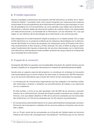 Sectores de la nueva economía 20+20                                                  | 131 |
ADMINISTRACIÓN Y COMPETITIVIDAD




2. El modelo organizativo

Resulta indudable la pertenencia del proyecto del DNI electrónico al ámbito de la “Admi-
nistración Digital”, concebido éste como aquel integrado por organizaciones públicas
involucradas en los procedimientos de la Administración electrónica que supongan un cam-
bio de paradigma en su funcionamiento, así como aquellas cuyo objeto sea la producción,
tratamiento y difusión digital de información pública de carácter oficial y las relacionadas
con telecomunicaciones y la Sociedad de la Información, con las Industrias TIC y las que
hagan un uso intensivo de las tecnologías de la información y las comunicaciones.

Esta integración en la Administración Digital se produce en un doble sentido. Por un lado,
el DNI electrónico es un producto evidente de los esfuerzos desarrollados por la Adminis-
tración del Estado en el marco de proyectos tan ambiciosos como el Proyecto Info XXI o,
más recientemente, el Plan Avanza y el Plan Avanza2. Por otro, el DNIe se erige en catali-
zador fundamental del impulso al desarrollo de servicios relacionados con la Administra-
ción electrónica, ostentando por tanto la doble condición de causa y efecto en el desarrollo
de la sociedad de la información.



3. El papel de la innovación

El proyecto del DNIe ha supuesto una incuestionable innovación de carácter técnico que ha
situado a España en la vanguardia internacional en material de identidad personal digital.

Siendo este un aspecto esencial del proyecto, no constituye sin embargo la innovación
más trascendental que el mismo implica. De este modo, la introducción del DNI electróni-
co (y los servicios telemáticos que a través del mismo se han impulsado) ha supuesto:

• La introducción de innovaciones organizativas que han obligado a las distintas entida-
  des implicadas a analizar y rediseñar sus procedimientos de trabajo y sus relaciones
  con los ciudadanos.

     En este sentido, y como ya ha sido apuntado, más del 92% de los servicios y procedi-
     mientos de la Administración General del Estado pueden tramitarse por medios elec-
     trónicos, a los que deben añadirse el 78% de los servicios prestados por las Comunida-
     des Autónomas y el 72% de los prestados por los 20 mayores Ayuntamientos.

• En consecuencia, esta transformación en la cultura administrativa ha propiciado una trans-
  formación de la percepción ciudadana de los servicios públicos al hacerlos más accesi-
  bles y ágiles.

     Así, un 75 por ciento de los encuestados en el Estudio de Calidad sobre los Servicios
     Públicos del Centro de Investigaciones Sociológicas11 manifiesta que en los últimos


11
     CIS, Calidad de los servicios públicos. 2007.
 