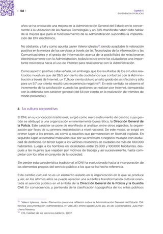 | 132 |                                                                                         Capítulo 2
                                                                                   EXPERIENCIAS PÚBLICAS




     años se ha producido una mejora en la Administración General del Estado en lo concer-
     niente a la utilización de las Nuevas Tecnologías y un 74% manifiesta haber oído hablar
     de la mejora que para el funcionamiento de la Administración supondría la implanta-
     ción del DNI electrónico.

     No obstante, y tal y como apunta Javier Valero Iglesias12, siendo aceptable la valoración
     positiva en la mejora de los servicios a través de las Tecnologías de la Información y las
     Comunicaciones y el grado de información acerca de la posibilidad de relacionarse
     electrónicamente con la Administración, todavía existe entre los ciudadanos una impor-
     tante resistencia hacia el uso de Internet para relacionarse con la Administración.

     Como aspecto positivo cabe señalar, sin embargo, que los resultados de los estudios rea-
     lizados muestran que del 26,5 por ciento de ciudadanos que contactan con la Adminis-
     tración a través de Internet, un 71,9 por ciento obtuvo un alto grado de satisfacción y sólo
     para un 9,7 por ciento resultó una experiencia negativa13. En este sentido, se observa el
     incremento de la satisfacción cuando las gestiones se realizan por Internet, comparada
     con la obtenida con carácter general (del 64 por ciento en la realización de trámites de
     modo presencial).



4. La cultura corporativa

El DNI, en su concepción tradicional, surgió como mero instrumento de control, cuya ges-
tión se atribuyó a una organización eminentemente burocrática, la Dirección General de
la Policía. Este carácter se pone de manifiesto al analizar, entre otros aspectos, la organi-
zación por fases de su primera implantación a nivel nacional. De este modo, se exigió en
primer lugar a los presos, así como a aquellos que permanecían en libertad vigilada. En
segundo lugar, al personal masculino que por su profesión o negocio mudaba con asidui-
dad de domicilio. En tercer lugar, a los varones residentes en ciudades de más de 100.000
habitantes. Luego, a los hombres en localidades entre 25.000 y 100.000 habitantes, des-
pués a las mujeres que viajaban por motivos de trabajo y así sucesivamente, hasta com-
pletar con los años el conjunto de la sociedad.

Sin perder esta característica tradicional, el DNI ha evolucionado hacia la incorporación de
los elementos propios del servicio público a los que se ha hecho referencia.

Este cambio cultural no es un elemento aislado en la organización en la que se produce
y así, en los últimos años se puede apreciar una auténtica transformación cultural orien-
tada al servicio público en el ámbito de la Dirección General de la Policía y la Guardia
Civil. En consecuencia, y partiendo de la clasificación topográfica de los entes públicos



12
   Valero Iglesias, Javier. Elementos para una reflexión sobre la Administración General del Estado. DA.
Revista Documentación Administrativa, n.º 286-287, enero-agosto 2010, pp. 25-28. Coordinadora: Julia Mar-
chena Navarro.
13
   CIS, Calidad de los servicios públicos. 2007.
 
