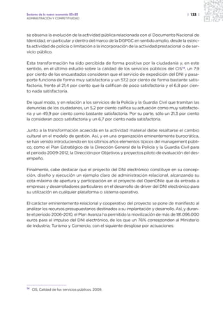Sectores de la nueva economía 20+20                                                    | 133 |
ADMINISTRACIÓN Y COMPETITIVIDAD




se observa la evolución de la actividad pública relacionada con el Documento Nacional de
Identidad, en particular y dentro del marco de la DGPGC en sentido amplio, desde la estric-
ta actividad de policía o limitación a la incorporación de la actividad prestacional o de ser-
vicio público.

Esta transformación ha sido percibida de forma positiva por la ciudadanía y, en este
sentido, en el último estudio sobre la calidad de los servicios públicos del CIS14, un 7,9
por ciento de los encuestados consideran que el servicio de expedición del DNI y pasa-
porte funciona de forma muy satisfactoria y un 57,2 por ciento de forma bastante satis-
factoria, frente al 21,4 por ciento que la califican de poco satisfactoria y el 6,8 por cien-
to nada satisfactoria.

De igual modo, y en relación a los servicios de la Policía y la Guardia Civil que tramitan las
denuncias de los ciudadanos, un 5,2 por ciento califica su actuación como muy satisfacto-
ria y un 49,9 por ciento como bastante satisfactoria. Por su parte, sólo un 21,3 por ciento
la consideran poco satisfactoria y un 6,7 por ciento nada satisfactoria.

Junto a la transformación acaecida en la actividad material debe resaltarse el cambio
cultural en el modelo de gestión. Así, y en una organización eminentemente burocrática,
se han venido introduciendo en los últimos años elementos típicos del management públi-
co, como el Plan Estratégico de la Dirección General de la Policía y la Guardia Civil para
el periodo 2009-2012, la Dirección por Objetivos y proyectos piloto de evaluación del des-
empeño.

Finalmente, cabe destacar que el proyecto del DNI electrónico constituye en su concep-
ción, diseño y ejecución un ejemplo claro de administración relacional, alcanzando su
cota máxima de apertura y participación en el proyecto del OpenDNIe que da entrada a
empresas y desarrolladores particulares en el desarrollo de driver del DNI electrónico para
su utilización en cualquier plataforma o sistema operativo.

El carácter eminentemente relacional y cooperativo del proyecto se pone de manifiesto al
analizar los recursos presupuestarios destinados a su implantación y desarrollo. Así, y duran-
te el período 2006-2010, el Plan Avanza ha permitido la movilización de más de 181.096.000
euros para el impulso del DNI electrónico, de los que un 76% corresponden al Ministerio
de Industria, Turismo y Comercio, con el siguiente desglose por actuaciones:




14   CIS, Calidad de los servicios públicos. 2009.
 