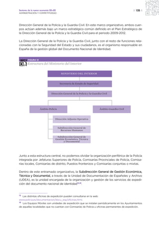 Sectores de la nueva economía 20+20                                                               | 135 |
ADMINISTRACIÓN Y COMPETITIVIDAD




Dirección General de la Policía y la Guardia Civil. En este marco organizativo, ambos cuer-
pos actúan además bajo un marco estratégico común definido en el Plan Estratégico de
la Dirección General de la Policía y la Guardia Civil para el periodo 2009-2012.

La Dirección General de la Policía y la Guardia Civil, junto con el resto de funciones rela-
cionadas con la Seguridad del Estado y sus ciudadanos, es el organismo responsable en
España de la gestión global del Documento Nacional de Identidad.


        FIGURA 12

        Estructura del Ministerio del Interior

                                        MINISTERIO DEL INTERIOR



                                       Secretaría de Estado de Seguridad



                              Dirección General de la Policía y la Guardia Civil




                    Ámbito Policía                                         Ámbito Guardia Civil



                                  Dirección Adjunta Operativa


                                      Subdirección General de
                                        Recursos Humanos

                                   Subdirección General de
                                  Gestión Económica, Técnica
                                         y Documental




Junto a esta estructura central, no podemos olvidar la organización periférica de la Policía
integrada por Jefaturas Superiores de Policía, Comisarías Provinciales de Policía, Comisa-
rías locales, Comisarías de distrito, Puestos fronterizos y Comisarías conjuntas o mixtas.

Dentro de este entramado organizativo, la Subdirección General de Gestión Económica,
Técnica y Documental, a través de la Unidad de Documentación de Españoles y Archivo
(UDEA), es la unidad encargada de la organización y gestión de los servicios de expedi-
ción del documento nacional de identidad15,16.


15 Las distintas oficinas de expedición pueden consultarse en la web:
www.policia.es/documentacion/docu_esp/oficinas.html.
16 Los Equipos Móviles son unidades de expedición que se instalan periódicamente en los Ayuntamientos

de aquellas localidades que no cuentan con Comisarías de Policía u oficinas permanentes de expedición.
 