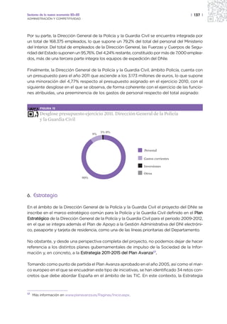 Sectores de la nueva economía 20+20                                                     | 137 |
ADMINISTRACIÓN Y COMPETITIVIDAD




Por su parte, la Dirección General de la Policía y la Guardia Civil se encuentra integrada por
un total de 168.375 empleados, lo que supone un 79,2% del total del personal del Ministerio
del Interior. Del total de empleados de la Dirección General, las Fuerzas y Cuerpos de Segu-
ridad del Estado suponen un 95,76%. Del 4,24% restante, constituido por más de 7.000 emplea-
dos, más de una tercera parte integra los equipos de expedición del DNIe.

Finalmente, la Dirección General de la Policía y la Guardia Civil, ámbito Policía, cuenta con
un presupuesto para el año 2011 que asciende a los 3.173 millones de euros, lo que supone
una minoración del 4,77% respecto al presupuesto asignado en el ejercicio 2010, con el
siguiente desglose en el que se observa, de forma coherente con el ejercicio de las funcio-
nes atribuidas, una preeminencia de los gastos de personal respecto del total asignado:


         FIGURA 15

         Desglose presupuesto ejercicio 2011. Dirección General de la Policía
         y la Guardia Civil

                                                 1% 0%
                                            9%



                                                                 Personal

                                                                 Gastos corrientes

                                                                 Inversiones

                                                                 Otros
                                      90%




6. Estrategia

En el ámbito de la Dirección General de la Policía y la Guardia Civil el proyecto del DNIe se
inscribe en el marco estratégico común para la Policía y la Guardia Civil definido en el Plan
Estratégico de la Dirección General de la Policía y la Guardia Civil para el periodo 2009-2012,
en el que se integra además el Plan de Apoyo a la Gestión Administrativa del DNI electróni-
co, pasaporte y tarjeta de residencia, como una de las líneas prioritarias del Departamento.

No obstante, y desde una perspectiva completa del proyecto, no podemos dejar de hacer
referencia a los distintos planes gubernamentales de impulso de la Sociedad de la Infor-
mación y, en concreto, a la Estrategia 2011-2015 del Plan Avanza17.

Tomando como punto de partida el Plan Avanza aprobado en el año 2005, así como el mar-
co europeo en el que se encuadran este tipo de iniciativas, se han identificado 34 retos con-
cretos que debe abordar España en el ámbito de las TIC. En este contexto, la Estrategia



17
     Más información en www.planavanza.es/Paginas/Inicio.aspx.
 