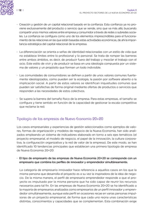 | 12 |                                                                                    Capítulo 0
                                                   EL PROYECTO SECTORES DE LA NUEVA ECONOMÍA 20+20




· Creación y gestión de un capital relacional basado en la confianza. Esta confianza ya no pro-
  viene exclusivamente del producto o servicio que se vende, sino que va más allá, buscando
  compartir unos mismos valores entre empresa y consumidor a través de redes o subredes socia-
  les. La confianza se configura como uno de los elementos imprescindibles para el funciona-
  miento de las relaciones en las que están basadas estas actividades económicas, de ahí la impor-
  tancia estratégica del capital relacional de la empresa.

· La diferenciación se orienta a señas de identidad relacionadas con un estilo de vida que
  no establece límites entre lo profesional y lo personal. Se trata de romper las barreras
  entre ambos ámbitos, es decir, de producir fuera del trabajo y mezclar el trabajo con el
  ocio. Este estilo de vivir y de producir se basa en una ideología compuesta por un siste-
  ma de valores y un propósito que forman un todo indivisible.

· Las comunidades de consumidores se definen a partir de unos valores comunes fuerte-
  mente ideologizados, como pueden ser la ecología, la pasión por software abierto o la
  implicación social. A partir de estos valores se identifican inquietudes comunes que
  pueden ser satisfechas de forma original mediante ofertas de productos o servicios que
  responden a las necesidades de estos colectivos.

· Se supera la barrera del tamaño físico de la empresa. Para estas empresas, el tamaño se
  configura y tiene sentido en función de la capacidad de gestionar la escala competitiva
  que reclama la red.



Tipología de las empresas de Nueva Economía 20+20

Los casos empresariales y experiencias de gestión seleccionados como ejemplos de valo-
res, formas de organización y modelos de negocio de la Nueva Economía, han sido anali-
zados empleando un sistema de indicadores elaborado en torno a seis ejes temáticos (el
proyecto empresarial, el modelo de negocio, el papel de la innovación, la cultura corpora-
tiva, la configuración organizativa y la red de valor de la empresa). De este modo, se han
identificado 10 tendencias principales que establecen una primera tipología de empresa
de Nueva Economía 20+20:

· El tipo de empresario de las empresas de Nueva Economía 20+20 se corresponde con un
  empresario que combina los perfiles de innovador y emprendedor simultáneamente.

  La categoría de empresario innovador hace referencia a aquellos casos en los que la
  misma persona que desarrolla el proyecto es a su vez la inspiradora de la idea de nego-
  cio. De la misma manera, el perfil de empresario emprendedor responde a que el pro-
  yecto es impulsado por la misma persona que ha sido capaz de reunir los recursos
  necesarios para tal fin. En las empresas de Nueva Economía 20+20 se ha identificado a
  la mayoría de empresarios analizados como empresarios de un perfil innovador y empren-
  dedor simultáneamente, aunque este perfil en ocasiones recae en varias personas impul-
  soras de un proyecto empresarial, de forma que cada uno reúna unas características
  distintas, conocimientos y capacidades que se complementan. Esta combinación exige
 