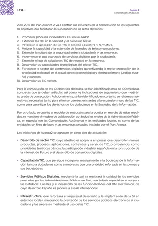 | 138 |                                                                               Capítulo 2
                                                                         EXPERIENCIAS PÚBLICAS




2011-2015 del Plan Avanza 2 va a centrar sus esfuerzos en la consecución de los siguientes
10 objetivos que facilitarán la superación de los retos definidos:

1.  Promover procesos innovadores TIC en las AAPP.
2.  Extender las TIC en la sanidad y el bienestar social.
3.  Potenciar la aplicación de las TIC al sistema educativo y formativo.
4.  Mejorar la capacidad y la extensión de las redes de telecomunicaciones.
5.  Extender la cultura de la seguridad entre la ciudadanía y las empresas.
6.  Incrementar el uso avanzado de servicios digitales por la ciudadanía.
7.  Extender el uso de soluciones TIC de negocio en la empresa.
8.  Desarrollar las capacidades tecnológicas del sector TIC.
9.  Fortalecer el sector de contenidos digitales garantizando la mejor protección de la
    propiedad intelectual en el actual contexto tecnológico y dentro del marco jurídico espa-
    ñol y europeo.
10. Desarrollar las TIC verdes.

Para la consecución de los 10 objetivos definidos, se han identificado más de 100 medidas
concretas que se deben articular, así como los indicadores de seguimiento que medirán
su grado de consecución. Adicionalmente, se han identificado un conjunto de reformas nor-
mativas, necesarias tanto para eliminar barreras existentes a la expansión y uso de las TIC,
como para garantizar los derechos de los ciudadanos en la Sociedad de la Información.

Por otro lado, en cuanto al modelo de ejecución para la puesta en marcha de estas medi-
das, se mantiene el modelo de colaboración con todos los niveles de la Administración Públi-
ca, en especial con las Comunidades Autónomas y las entidades locales, así como de las
entidades sin fines de lucro y las empresas privadas, iniciado por el Plan Avanza.

Las iniciativas de Avanza2 se agrupan en cinco ejes de actuación:

• Desarrollo del sector TIC, cuyo objetivo es apoyar a empresas que desarrollen nuevos
  productos, procesos, aplicaciones, contenidos y servicios TIC, promoviendo, como
  prioridades temáticas básicas, la participación industrial española en la construcción de
  la Internet del Futuro y el desarrollo de contenidos digitales.

• Capacitación TIC, que persigue incorporar masivamente a la Sociedad de la Informa-
  ción tanto a ciudadanos como a empresas, con una prioridad reforzada en las pymes y
  sus trabajadores.

• Servicios Públicos Digitales, mediante la cual se mejorará la calidad de los servicios
  prestados por las Administraciones Públicas en Red, con énfasis especial en el apoyo a
  las Entidades Locales y el desarrollo de las funcionalidades del DNI electrónico, de
  cuyo desarrollo España es pionera a escala internacional.

• Infraestructura, que reforzará el impulso al desarrollo y la implantación de la SI en
  entornos locales, mejorando la prestación de los servicios públicos electrónicos al ciu-
  dadano y las empresas mediante el uso de las TIC.
 