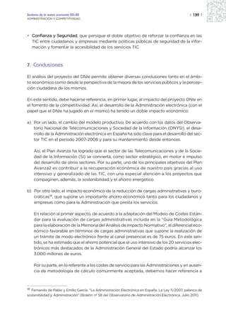 Sectores de la nueva economía 20+20                                                                 | 139 |
ADMINISTRACIÓN Y COMPETITIVIDAD




• Confianza y Seguridad, que persigue el doble objetivo de reforzar la confianza en las
  TIC entre ciudadanos y empresas mediante políticas públicas de seguridad de la infor-
  mación y fomentar la accesibilidad de los servicios TIC.



7. Conclusiones

El análisis del proyecto del DNIe permite obtener diversas conclusiones tanto en el ámbi-
to económico como desde la perspectiva de la mejora de los servicios públicos y la percep-
ción ciudadana de los mismos.

En este sentido, debe hacerse referencia, en primer lugar, al impacto del proyecto DNIe en
el fomento de la competitividad. Así, el desarrollo de la Administración electrónica (con el
papel que el DNIe ha jugado en el mismo) ha tenido un doble impacto económico:

a) Por un lado, el cambio del modelo productivo. De acuerdo con los datos del Observa-
   torio Nacional de Telecomunicaciones y Sociedad de la Información (ONYSI), el desa-
   rrollo de la Administración electrónica en España ha sido clave para el desarrollo del sec-
   tor TIC en el período 2007-2008 y para su mantenimiento desde entonces.

     Así, el Plan Avanza ha logrado que el sector de las Telecomunicaciones y de la Socie-
     dad de la Información (SI) se convierta, como sector estratégico, en motor e impulso
     del desarrollo de otros sectores. Por su parte, uno de los principales objetivos del Plan
     Avanza2 es contribuir a la recuperación económica de nuestro país gracias al uso
     intensivo y generalizado de las TIC, con una especial atención a los proyectos que
     compaginen, además, la sostenibilidad y el ahorro energético.

b) Por otro lado, el impacto económico de la reducción de cargas administrativas y buro-
   cráticas18, que supone un importante ahorro económico tanto para los ciudadanos y
   empresas como para la Administración que presta los servicios.

     En relación al primer aspecto, de acuerdo a la adaptación del Modelo de Costes Están-
     dar para la evaluación de cargas administrativas incluida en la “Guía Metodológica
     para la elaboración de la Memoria del Análisis de Impacto Normativo”, el diferencial eco-
     nómico favorable en términos de cargas administrativas que supone la realización de
     un trámite de modo electrónico frente al canal presencial es de 75 euros. En este sen-
     tido, se ha estimado que el ahorro potencial que el uso intensivo de los 20 servicios elec-
     trónicos más destacados de la Administración General del Estado podría alcanzar los
     3.000 millones de euros.

     Por su parte, en lo referente a los costes de servicio para las Administraciones y en ausen-
     cia de metodología de cálculo comúnmente aceptada, debemos hacer referencia a



18
  Fernando de Pablo y Emilio García. “La Administración Electrónica en España. La Ley 11/2007, palanca de
sostenibilidad y Administración” (Boletín nº 58 del Observatorio de Administración Electrónica. Julio 2011).
 