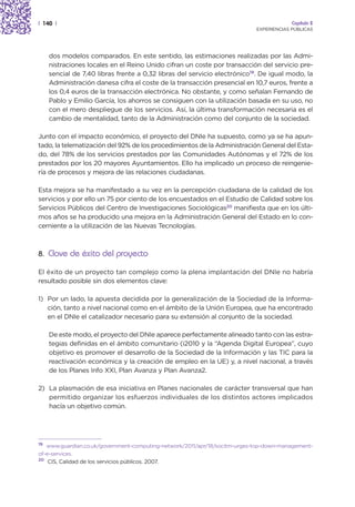| 140 |                                                                                  Capítulo 2
                                                                            EXPERIENCIAS PÚBLICAS




     dos modelos comparados. En este sentido, las estimaciones realizadas por las Admi-
     nistraciones locales en el Reino Unido cifran un coste por transacción del servicio pre-
     sencial de 7,40 libras frente a 0,32 libras del servicio electrónico19. De igual modo, la
     Administración danesa cifra el coste de la transacción presencial en 10,7 euros, frente a
     los 0,4 euros de la transacción electrónica. No obstante, y como señalan Fernando de
     Pablo y Emilio García, los ahorros se consiguen con la utilización basada en su uso, no
     con el mero despliegue de los servicios. Así, la última transformación necesaria es el
     cambio de mentalidad, tanto de la Administración como del conjunto de la sociedad.

Junto con el impacto económico, el proyecto del DNIe ha supuesto, como ya se ha apun-
tado, la telematización del 92% de los procedimientos de la Administración General del Esta-
do, del 78% de los servicios prestados por las Comunidades Autónomas y el 72% de los
prestados por los 20 mayores Ayuntamientos. Ello ha implicado un proceso de reingenie-
ría de procesos y mejora de las relaciones ciudadanas.

Esta mejora se ha manifestado a su vez en la percepción ciudadana de la calidad de los
servicios y por ello un 75 por ciento de los encuestados en el Estudio de Calidad sobre los
Servicios Públicos del Centro de Investigaciones Sociológicas20 manifiesta que en los últi-
mos años se ha producido una mejora en la Administración General del Estado en lo con-
cerniente a la utilización de las Nuevas Tecnologías.



8. Clave de éxito del proyecto

El éxito de un proyecto tan complejo como la plena implantación del DNIe no habría
resultado posible sin dos elementos clave:

1) Por un lado, la apuesta decidida por la generalización de la Sociedad de la Informa-
   ción, tanto a nivel nacional como en el ámbito de la Unión Europea, que ha encontrado
   en el DNIe el catalizador necesario para su extensión al conjunto de la sociedad.

     De este modo, el proyecto del DNIe aparece perfectamente alineado tanto con las estra-
     tegias definidas en el ámbito comunitario (i2010 y la “Agenda Digital Europea”, cuyo
     objetivo es promover el desarrollo de la Sociedad de la Información y las TIC para la
     reactivación económica y la creación de empleo en la UE) y, a nivel nacional, a través
     de los Planes Info XXI, Plan Avanza y Plan Avanza2.

2) La plasmación de esa iniciativa en Planes nacionales de carácter transversal que han
   permitido organizar los esfuerzos individuales de los distintos actores implicados
   hacía un objetivo común.




19
   www.guardian.co.uk/government-computing-network/2011/apr/18/socitm-urges-top-down-management-
of-e-services.
20
    CIS, Calidad de los servicios públicos. 2007.
 
