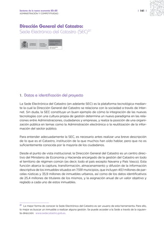 Sectores de la nueva economía 20+20                                                                 | 141 |
ADMINISTRACIÓN Y COMPETITIVIDAD




Dirección General del Catastro:
Sede Electrónica del Catastro (SEC)21
                                SECRETARÍA DE ESTADO DE
                                HACIENDA Y PRESUPUESTOS

                  MINISTERIO    SECRETARÍA GENERAL
                  DE ECONOMÍA   DE HACIENDA
                  Y HACIENDA
                                DIRECCIÓN GENERAL
                                DEL CATASTRO




1. Datos e identificación del proyecto

La Sede Electrónica del Catastro (en adelante SEC) es la plataforma tecnológica median-
te la cual la Dirección General del Catastro se relaciona con la sociedad a través de Inter-
net. Sin duda, la SEC constituye un buen ejemplo de cómo la integración de las nuevas
tecnologías con una cultura propia de gestión determina un nuevo paradigma en las rela-
ciones entre Administraciones, ciudadanos y empresas, y realza la posición de una organi-
zación pública en temas como la Administración electrónica o la reutilización de la infor-
mación del sector público.

Para entender adecuadamente la SEC, es necesario antes realizar una breve descripción
de lo que es el Catastro, institución de la que muchos han oído hablar, pero que no es
suficientemente conocida por la mayoría de los ciudadanos.

Desde el punto de vista institucional, la Dirección General del Catastro es un centro direc-
tivo del Ministerio de Economía y Hacienda encargado de la gestión del Catastro en todo
el territorio de régimen común (es decir, todo el país excepto Navarra y País Vasco). Esta
función abarca la captura, transformación, almacenamiento y difusión de la información
descriptiva de los inmuebles situados en 7.591 municipios, que incluyen 40,1 millones de par-
celas rústicas y 35,9 millones de inmuebles urbanos, así como de los datos identificativos
de 25,4 millones de titulares de los mismos, y la asignación anual de un valor objetivo y
reglado a cada uno de estos inmuebles.




21 La mejor forma de conocer la Sede Electrónica del Catastro es ser usuario de esta herramienta. Para ello,

lo mejor es buscar un inmueble o realizar alguna gestión. Se puede acceder a la Sede a través de la siguien-
te dirección: www.sedecatastro.gob.es.
 