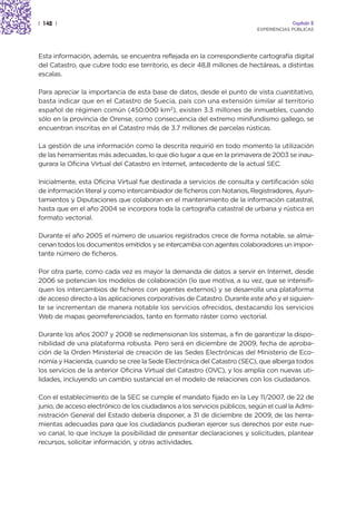 | 142 |                                                                                 Capítulo 2
                                                                           EXPERIENCIAS PÚBLICAS




Esta información, además, se encuentra reflejada en la correspondiente cartografía digital
del Catastro, que cubre todo ese territorio, es decir 48,8 millones de hectáreas, a distintas
escalas.

Para apreciar la importancia de esta base de datos, desde el punto de vista cuantitativo,
basta indicar que en el Catastro de Suecia, país con una extensión similar al territorio
español de régimen común (450.000 km2), existen 3.3 millones de inmuebles, cuando
sólo en la provincia de Orense, como consecuencia del extremo minifundismo gallego, se
encuentran inscritas en el Catastro más de 3.7 millones de parcelas rústicas.

La gestión de una información como la descrita requirió en todo momento la utilización
de las herramientas más adecuadas, lo que dio lugar a que en la primavera de 2003 se inau-
gurara la Oficina Virtual del Catastro en Internet, antecedente de la actual SEC.

Inicialmente, esta Oficina Virtual fue destinada a servicios de consulta y certificación sólo
de información literal y como intercambiador de ficheros con Notarios, Registradores, Ayun-
tamientos y Diputaciones que colaboran en el mantenimiento de la información catastral,
hasta que en el año 2004 se incorpora toda la cartografía catastral de urbana y rústica en
formato vectorial.

Durante el año 2005 el número de usuarios registrados crece de forma notable, se alma-
cenan todos los documentos emitidos y se intercambia con agentes colaboradores un impor-
tante número de ficheros.

Por otra parte, como cada vez es mayor la demanda de datos a servir en Internet, desde
2006 se potencian los modelos de colaboración (lo que motiva, a su vez, que se intensifi-
quen los intercambios de ficheros con agentes externos) y se desarrolla una plataforma
de acceso directo a las aplicaciones corporativas de Catastro. Durante este año y el siguien-
te se incrementan de manera notable los servicios ofrecidos, destacando los servicios
Web de mapas georreferenciados, tanto en formato ráster como vectorial.

Durante los años 2007 y 2008 se redimensionan los sistemas, a fin de garantizar la dispo-
nibilidad de una plataforma robusta. Pero será en diciembre de 2009, fecha de aproba-
ción de la Orden Ministerial de creación de las Sedes Electrónicas del Ministerio de Eco-
nomía y Hacienda, cuando se cree la Sede Electrónica del Catastro (SEC), que alberga todos
los servicios de la anterior Oficina Virtual del Catastro (OVC), y los amplía con nuevas uti-
lidades, incluyendo un cambio sustancial en el modelo de relaciones con los ciudadanos.

Con el establecimiento de la SEC se cumple el mandato fijado en la Ley 11/2007, de 22 de
junio, de acceso electrónico de los ciudadanos a los servicios públicos, según el cual la Admi-
nistración General del Estado debería disponer, a 31 de diciembre de 2009, de las herra-
mientas adecuadas para que los ciudadanos pudieran ejercer sus derechos por este nue-
vo canal, lo que incluye la posibilidad de presentar declaraciones y solicitudes, plantear
recursos, solicitar información, y otras actividades.
 
