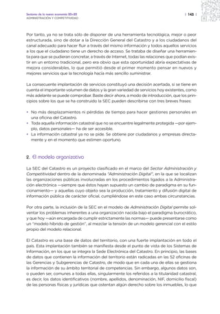 Sectores de la nueva economía 20+20                                                    | 143 |
ADMINISTRACIÓN Y COMPETITIVIDAD




Por tanto, ya no se trata sólo de disponer de una herramienta tecnológica, mejor o peor
estructurada, sino de dotar a la Dirección General del Catastro y a los ciudadanos del
canal adecuado para hacer fluir a través del mismo información y todos aquellos servicios
a los que el ciudadano tiene un derecho de acceso. Se trataba de diseñar una herramien-
ta para que se pudieran concretar, a través de Internet, todas las relaciones que podían exis-
tir en un entorno tradicional, pero era obvio que esta oportunidad abría expectativas de
mejora considerables, lo que permitió desde el primer momento pensar en nuevos y
mejores servicios que la tecnología hacía más sencillo suministrar.

La consecuente implantación de servicios constituyó una decisión acertada, si se tiene en
cuenta el importante volumen de datos y la gran variedad de servicios hoy existentes, como
más adelante se puede comprobar. Baste decir ahora, a modo de introducción, que los prin-
cipios sobre los que se ha construido la SEC pueden describirse con tres breves frases:

• No más desplazamientos ni pérdidas de tiempo para hacer gestiones personales en
  una oficina del Catastro.
• Toda aquella información catastral que no se encuentre legalmente protegida —por ejem-
  plo, datos personales— ha de ser accesible.
• La información catastral ya no se pide. Se obtiene por ciudadanos y empresas directa-
  mente y en el momento que estimen oportuno.



2. El modelo organizativo

La SEC del Catastro es un proyecto clasificado en el marco del Sector Administración y
Competitividad dentro de la denominada “Administración Digital”, en la que se localizan
las organizaciones públicas involucradas en los procedimientos ligados a la Administra-
ción electrónica —siempre que éstos hayan supuesto un cambio de paradigma en su fun-
cionamiento— y aquellas cuyo objeto sea la producción, tratamiento y difusión digital de
información pública de carácter oficial, cumpliéndose en este caso ambas circunstancias.

Por otra parte, la inclusión de la SEC en el modelo de Administración Digital permite sol-
ventar los problemas inherentes a una organización nacida bajo el paradigma burocrático,
y que hoy —aún encargada de cumplir estrictamente las normas— puede presentarse como
un “modelo híbrido de gestión”, al mezclar la tensión de un modelo gerencial con el estilo
propio del modelo relacional.

El Catastro es una base de datos del territorio, con una fuerte implantación en todo el
país. Esta implantación también se manifiesta desde el punto de vista de los Sistemas de
Información, en los que se integra la Sede Electrónica del Catastro. En principio, las bases
de datos que contienen la información del territorio están radicadas en las 52 oficinas de
las Gerencias y Subgerencias de Catastro, de modo que en cada una de ellas se gestiona
la información de su ámbito territorial de competencias. Sin embargo, algunos datos son,
o pueden ser, comunes a todas ellas, singularmente los referidos a la titularidad catastral,
es decir, los datos identificativos (nombre, apellidos, denominación, NIF, domicilio fiscal)
de las personas físicas y jurídicas que ostentan algún derecho sobre los inmuebles, lo que
 