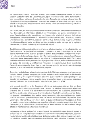 | 144 |                                                                                 Capítulo 2
                                                                           EXPERIENCIAS PÚBLICAS




los convierte en titulares catastrales. Por ello, se consideró conveniente la creación de una
Base de Datos Nacional del Catastro (BDNC) por consolidación de parte de la informa-
ción contenida en las bases de datos territoriales. Todas las gerencias y subgerencias del
Catastro tienen acceso a esta BDNC, pero también el personal de aquellas instituciones que
en virtud de convenio de colaboración llevan a cabo tareas de mantenimiento y actualiza-
ción del Catastro.

Esta BDNC que, en principio, sólo contenía datos de titularidad, se fue enriqueciendo con
más datos, como la información básica de los inmuebles de los que las personas son titu-
lares. Cuando el desarrollo tecnológico permitió acceder a la BDNC a través de Internet,
se consideró conveniente crear la Oficina Virtual del Catastro (OVC, actual SEC), como
una réplica exacta de la BDNC, accesible por la web, y darle nuevas y mayores utilidades:
no sólo se podrían consultar los datos, también se debería poder navegar por la cartogra-
fía catastral y obtener una certificación catastral en pdf.

También se amplió considerablemente el acceso a la información: ya no sólo accedían los
funcionarios de Catastro y de las entidades colaboradoras, sino que también se dio acce-
so a las Administraciones públicas que para la gestión de su ámbito de competencias reque-
rían a los ciudadanos la aportación de información catastral, en especial certificados
catastrales; y que ahora podían obtener esa información directamente de la OVC/SEC. Natu-
ralmente, del mismo modo, se dio acceso al propio titular catastral, fuera ciudadano o empre-
sa, que podía consultar y certificar sus inmuebles y, en general, sus datos catastrales.
Desarrollos posteriores facilitaron la aparición de nuevos productos, servicios y trámites por
Internet, que se describen en las siguientes páginas.

Todo ello ha dado lugar a la estructura actual de la SEC, que se presenta a los usuarios
dividida en tres grandes secciones: un primer apartado de acceso libre en el que se pue-
de consultar y descargar información catastral que no contiene datos protegidos de
carácter personal y que incluye servicios como la consulta masiva, el servidor de mapas por
Internet (WMS en sus siglas en inglés) o los Servicios Web tipo SOAP.

Una segunda sección es la del Ciudadano o Empresa que accede, además de a los datos
anteriores, a todos los datos protegidos de carácter personal de su titularidad. El requisi-
to básico para el acceso es el de la identificación electrónica del ciudadano, básicamente
por firma electrónica, si bien para determinados trámites la Dirección General del Catas-
tro provee a los ciudadanos de una clave que les permite acceder, voluntariamente, a la noti-
ficación electrónica y obtener certificados catastrales. El acceso del titular catastral inclu-
ye servicios interesantes y novedosos como el que permite conocer los accesos a datos
personales que constan en Catastro de otras Administraciones, notarías, registros de la pro-
piedad, etc.; o el servicio de acceso al estado de tramitación de sus expedientes; o el ya
citado de notificaciones catastrales electrónicas.

Finalmente, el tercer apartado es el de acceso de las Administraciones públicas que en el
ejercicio de sus competencias necesitan conocer información sobre el territorio, esencial-
mente la información sobre la titularidad de los inmuebles. Este acceso requiere un regis-
tro previo de usuarios y está sometido a un archivo de todas las actuaciones que permite
 