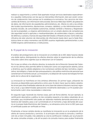 Sectores de la nueva economía 20+20                                                   | 145 |
ADMINISTRACIÓN Y COMPETITIVIDAD




realizar su seguimiento y control. Este apartado incluye servicios destinados especialmen-
te a aquellas instituciones con las que se intercambia información, bien por existir conve-
nio de colaboración, bien porque así lo establezca la normativa. Son servicios de inter-
cambio de ficheros, con información estructurada, Servicios Web (tipo SOAP), de grabación
de datos, de información de expedientes administrativos, etc. Afecta no sólo a las entida-
des locales (ayuntamientos, diputaciones, consejos, cabildos), y a las Administraciones tri-
butarias (locales, de comunidades autónomas, estatal), también a Notarios y Registrado-
res de la propiedad, y a órganos administrativos con un amplio abanico de competencias
(de seguridad social a agrícolas o medioambientales; de asistenciales a becas y estudios;
de defensa y cuerpos y fuerzas de seguridad del Estado a infraestructuras). Como dato sig-
nificativo de este volumen de intercambio de información baste decir que la Sede Elec-
trónica tiene en estos momentos casi 62.000 usuarios registrados pertenecientes a unos
12.900 órganos administrativos o instituciones.



3. El papel de la innovación

El análisis del protagonismo de la innovación en el ámbito de la SEC debe hacerse desde
una doble óptica, distinguiendo los efectos directos sobre la organización de los efectos
inducidos sobre otros agentes que se relacionan con el Catastro.

Por lo que se refiere a los efectos directos, la evolución de la Dirección General del Catas-
tro en los últimos años permite definir la institución como una organización abierta, activa
y dinámica, que ha sabido adaptarse a los numerosos cambios de tipo normativo, organi-
zativo, tecnológico y hasta de tipo presupuestario y de política restrictiva de personal que
caracterizan el momento actual. La innovación y la adopción de nuevas tecnologías forman
parte de la cultura de la organización.

La innovación se manifiesta en tres ámbitos diferentes: En primer lugar, utilizando los
recursos ya disponibles para aplicarlos a otros usos. Es decir, hacer que los datos catastra-
les sirvan para otras finalidades además de como base del sistema tributario nacional, regio-
nal y local, y que determinadas aplicaciones inicialmente destinadas a un fin puedan pos-
teriormente cubrir otras necesidades o relaciones.

En segundo lugar, haciendo las mismas cosas, pero de forma distinta. Así por ejemplo, la
certificación descriptiva y gráfica, la más completa respecto a los datos catastrales de un
inmueble, que inicialmente sólo podía ser obtenida mediante demanda personal en una
Gerencia del Catastro, pasa a ser suministrada en el momento y bajo demanda del usua-
rio en la propia Sede Electrónica del Catastro, y se almacena como tal en la SEC para que
el certificado pueda ser verificado en línea.

Finalmente, el tercer ámbito donde se manifiesta la innovación es en la ampliación de la
oferta de nuevos productos y servicios. Si al principio sólo existía la consulta y certifica-
ción de un bien inmueble, más adelante se creó la certificación múltiple, por acumulación
de varias consultas simples; y de ahí se pasó a la consulta masiva, para acabar finalmente
 