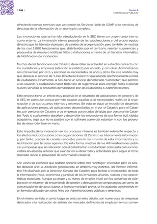 | 146 |                                                                                Capítulo 2
                                                                          EXPERIENCIAS PÚBLICAS




ofreciendo nuevos servicios que van desde los Servicios Web de SOAP a los servicios de
descarga de la información de un municipio completo.

Las innovaciones que se han ido introduciendo en la SEC tienen un origen tanto interno
como externo. La innovación interna procede de las subdirecciones y del propio equipo
directivo que ha liderado el proceso de cambio de la organización, pero también de muchos
de los casi 3.000 funcionarios que, distribuidos por el territorio, remiten sugerencias y
propuestas de mejora o notifican fallos o disfunciones a través de un Servicio Informático
de Notificación de Incidencias.

Muchos de los funcionarios de Catastro desarrollan su actividad en estrecho contacto con
los ciudadanos y empresas (atención al público) por un lado, y con otras Administracio-
nes (convenios) por otro, y perciben las necesidades de unos y otros. En este sentido, hay
que destacar el servicio de “Línea Directa del Catastro” que atiende telefónicamente a miles
de ciudadanos. Finalmente, la SEC tiene un servicio denominado “Contactar” que permite
a los usuarios y ciudadanos hacer todo tipo de sugerencias para corregir fallos o diseñar
nuevos servicios o productos demandados por los ciudadanos o Administraciones.

Este proceso tiene un efecto muy positivo en el desarrollo de aplicaciones en general y de
la SEC en particular porque permite adaptar aquéllas a las necesidades reales de la orga-
nización y de sus usuarios internos y externos. En esto se sigue un modelo de desarrollo
de aplicaciones propio, de aplicaciones desarrolladas en y por el Catastro para el Catas-
tro, por personal de Catastro o de empresas contratadas dirigidas por personal de Catas-
tro. Todo lo cual permite absorber y desarrollar las innovaciones de una forma ágil, rápida,
adaptativa, algo que no es posible con el software comercial estándar ni con los proyec-
tos de desarrollo llave en mano.

Este impacto de la innovación en los procesos internos es también relevante respecto a
los efectos inducidos sobre otras organizaciones. El Catastro es básicamente información
y, por tanto, precisa de canales concretos para la transmisión de esta información y su
reutilización por terceros agentes. De esta forma, muchas de las Administraciones públi-
cas y empresas que se relacionan con el Catastro han visto también como esta cultura inno-
vadora les alcanza, al tener que avanzar en su desarrollo y actividades para seguir el ritmo
marcado desde el proveedor de información catastral.

Son varios los ejemplos que podrían ponerse sobre este “contagio” innovador, pero es posi-
ble destacar uno: la utilización generalizada, en ámbitos muy distintos, del formato informá-
tico FIN diseñado por la Dirección General del Catastro para facilitar el intercambio de toda
la información (física, económica y jurídica) de los inmuebles urbanos, rústicos y de caracte-
rísticas especiales. Aunque su origen y su marco de empleo inicial son los convenios de cola-
boración en régimen de encomienda de gestión o delegación de competencias, así como las
comunicaciones de actos sujetos a licencia municipal previa, se ha acabado convirtiendo en
un formato utilizado con otros fines por Administraciones públicas y empresas.

En el mismo sentido, y como luego se verá con más detalle, son numerosas las empresas
dedicadas a la realización de análisis de mercado, definición de emplazamientos comer-
 