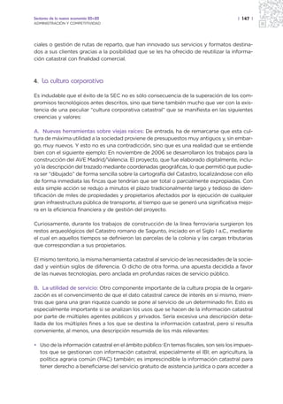 Sectores de la nueva economía 20+20                                                     | 147 |
ADMINISTRACIÓN Y COMPETITIVIDAD




ciales o gestión de rutas de reparto, que han innovado sus servicios y formatos destina-
dos a sus clientes gracias a la posibilidad que se les ha ofrecido de reutilizar la informa-
ción catastral con finalidad comercial.



4. La cultura corporativa

Es indudable que el éxito de la SEC no es sólo consecuencia de la superación de los com-
promisos tecnológicos antes descritos, sino que tiene también mucho que ver con la exis-
tencia de una peculiar “cultura corporativa catastral” que se manifiesta en las siguientes
creencias y valores:

A. Nuevas herramientas sobre viejas raíces: De entrada, ha de remarcarse que esta cul-
tura de máxima utilidad a la sociedad proviene de presupuestos muy antiguos y, sin embar-
go, muy nuevos. Y esto no es una contradicción, sino que es una realidad que se entiende
bien con el siguiente ejemplo: En noviembre de 2006 se desarrollaron los trabajos para la
construcción del AVE Madrid/Valencia. El proyecto, que fue elaborado digitalmente, inclu-
yó la descripción del trazado mediante coordenadas geográficas, lo que permitió que pudie-
ra ser “dibujado” de forma sencilla sobre la cartografía del Catastro, localizándose con ello
de forma inmediata las fincas que tendrían que ser total o parcialmente expropiadas. Con
esta simple acción se redujo a minutos el plazo tradicionalmente largo y tedioso de iden-
tificación de miles de propiedades y propietarios afectados por la ejecución de cualquier
gran infraestructura pública de transporte, al tiempo que se generó una significativa mejo-
ra en la eficiencia financiera y de gestión del proyecto.

Curiosamente, durante los trabajos de construcción de la línea ferroviaria surgieron los
restos arqueológicos del Catastro romano de Sagunto, iniciado en el Siglo I a.C., mediante
el cual en aquellos tiempos se definieron las parcelas de la colonia y las cargas tributarias
que correspondían a sus propietarios.

El mismo territorio, la misma herramienta catastral al servicio de las necesidades de la socie-
dad y veintiún siglos de diferencia. O dicho de otra forma, una apuesta decidida a favor
de las nuevas tecnologías, pero anclada en profundas raíces de servicio público.

B. La utilidad de servicio: Otro componente importante de la cultura propia de la organi-
zación es el convencimiento de que el dato catastral carece de interés en sí mismo, mien-
tras que gana una gran riqueza cuando se pone al servicio de un determinado fin. Esto es
especialmente importante si se analizan los usos que se hacen de la información catastral
por parte de múltiples agentes públicos y privados. Sería excesiva una descripción deta-
llada de los múltiples fines a los que se destina la información catastral, pero sí resulta
conveniente, al menos, una descripción resumida de los más relevantes:

• Uso de la información catastral en el ámbito público: En temas fiscales, son seis los impues-
  tos que se gestionan con información catastral, especialmente el IBI; en agricultura, la
  política agraria común (PAC) también; es imprescindible la información catastral para
  tener derecho a beneficiarse del servicio gratuito de asistencia jurídica o para acceder a
 