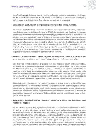 Sectores de la nueva economía 20+20                                                    | 13 |
ADMINISTRACIÓN Y COMPETITIVIDAD




  la definición previa de lo que somos y queremos llegar a ser como organización en el mar-
  co de una determinada visión del futuro (de la economía y la sociedad en su conjunto,
  así como de la actividad específica a la que se dedicará la empresa).

· Las personas que fundaron la empresa siguen dirigiéndola en la actualidad.

  En relación con la tendencia existente en el perfil de empresario innovador y emprende-
  dor de las empresas de Nueva Economía 20+20, las personas que fundaron las empre-
  sas mayoritariamente continúan dirigiendo el proyecto empresarial en la actualidad. En
  cierto modo esto es debido a que se trata de empresas en su mayoría jóvenes; además,
  las primeras tendencias convergentes observadas indican que se trata de proyectos
  muy personalistas, en los que el objetivo último no es siempre la obtención de benefi-
  cios pecuniarios sino la materialización de una idea, de una ilusión, creándose un víncu-
  lo profundo y duradero entre fundador y proyecto. Por tanto, ese fuerte compromiso per-
  sonal que se genera durante la puesta en marcha del proyecto también ayuda a explicar
  la persistencia de los fundadores como directivos actuales.

· El grado de apertura del modelo de negocio, entendiéndose como tal la participación
  de la empresa en redes de valor con otros agentes económicos, es muy alto.

  Los modelos de negocio de las organizaciones estudiadas se basan, en buena medida,
  en desarrollar una propuesta de valor deseable para el cliente a partir de la conjugación
  de diferentes recursos y capacidades controlados por diversos agentes económicos. Es
  decir, en primer lugar es preciso acceder a tales recursos y capacidades mediante la
  creación de redes. A continuación, la empresa ha de resolver dos cuestiones: cómo gene-
  rar los incentivos precisos para que los restantes nodos de la red pongan a disposición
  de ésta dichos recursos y capacidades, y cómo repartir los resultados obtenidos.

  El elevado grado de apertura del modelo de negocio que se observa en la realidad res-
  ponde, por tanto, a la necesidad de acceder a las potencialidades de otros agentes socioe-
  conómicos y a la conveniencia de ofrecerles esquemas transparentes de cooperación.
  Solo así los potenciales socios y colaboradores percibirán con nitidez que el modelo de
  intercambio propuesto es mutuamente beneficioso, esto es, se configura como un jue-
  go de suma positiva.

· Fuerte grado de cohesión de los diferentes campos de actividad que intervienen en el
  modelo de negocio.

  En los estadios iniciales del proyecto empresarial tal cohesión facilita economías de ámbi-
  to o alcance imprescindibles para rentabilizar al máximo los relativamente escasos
  recursos disponibles. No obstante, y más allá de esa lógica puramente económica, se per-
  cibe cómo la coherencia en las actividades contribuye sobremanera a la decantación de
  una imagen que, en último término, es la que busca el cliente. Es decir, el cliente deman-
  da un producto o servicio que se enmarca ideológicamente gracias a la imagen de mar-
  ca. Cuanto más poderosa sea la imagen, más tentada se verá la empresa para abordar
  una diversificación concéntrica o relacionada de sus campos de actividad para poder ren-
 