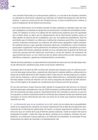 | 148 |                                                                               Capítulo 2
                                                                         EXPERIENCIAS PÚBLICAS




  una vivienda financiada con presupuestos públicos, o a una beca de estudios; también
  es utilizada la información catastral, por ejemplo, en materia de protección del dominio
  público, o para la construcción de infraestructuras, o para la planificación urbana, o
  para la regulación de las telecomunicaciones….

• Uso de la información en el ámbito privado: El dato catastral es utilizado cada vez más
  por ciudadanos y empresas en apoyo de sus actuaciones, incluidas las actividades comer-
  ciales. El Catastro se sitúa a la cabeza de las instituciones públicas que han apostado
  por el Open Data, es decir, por la categorización de la información pública como un
  dato abierto al servicio de los ciudadanos, que son sus legítimos propietarios. Esto ha
  permitido que el Catastro se utilice por multitud de empresas para fines muy dispares:
  muchas empresas construyen sus sistemas de información geográfica sobre cartogra-
  fía catastral; bancos, cajas, grandes empresas eléctricas, inmobiliarias y otras empresas
  que poseen o gestionan mucho patrimonio inmobiliario mantienen y actualizan sus inven-
  tarios sobre información catastral; también es muy utilizada para la gestión de flotas de
  vehículos porque permite optimizar recorridos y zonas de reparto; las empresas de
  geomarketing hacen un uso intensivo de los datos alfanuméricos del catastro para
  identificar, proponer y gestionar emplazamientos comerciales….

Aparte de estos ejemplos, es especialmente importante el nuevo servicio de descarga masi-
va de información catastral al que antes se ha hecho referencia.

El pasado día 6 de abril de 2011, la Dirección General del Catastro puso en marcha el ser-
vicio de descarga masiva libre y gratuita de información catastral gráfica y alfanumérica a
través de la Sede Electrónica del Catastro (SEC). Este servicio de descarga pone a dispo-
sición de las empresas y de los ciudadanos datos alfanuméricos y cartografía catastral en
formato digital a través de Internet con los únicos requisitos de disponer de DNI electró-
nico o firma digital y de aceptar las condiciones de la licencia on-line de acceso.

En los dos primeros meses transcurridos desde la inauguración del servicio, el número
total de descargas realizadas por más de 2.200 empresas y profesionales ha sido de 95.238.
Son las empresas privadas quienes mayoritariamente han utilizado el servicio, lo que les
ha supuesto un ahorro importante tanto en el tiempo que hubieran tenido que destinar para
conseguir la misma información por otra vía como en el coste que hubieran tenido que
soportar por ello.

C. La información que no se mantiene no es útil: Junto con la cultura de la accesibilidad,
existe en la organización catastral una fuerte implantación de la idea de actualización per-
manente de la información gestionada. De hecho, la propia organización justifica su exis-
tencia en que, en contra de lo que el término parece expresar, “nada se mueve más que la
propiedad inmueble”. Cada día miles de datos cambian en el Catastro. Cambian los pro-
pietarios, se construyen nuevos edificios o se reforman los existentes, se expropian fincas,
evolucionan los datos de mercado o el planeamiento, etc.
 
