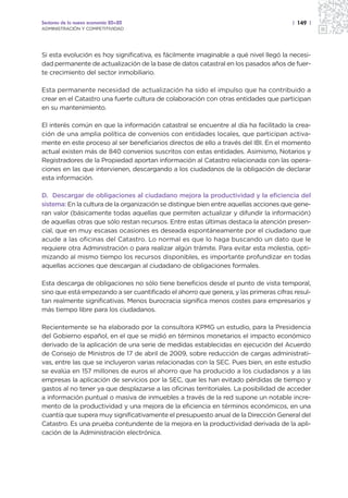Sectores de la nueva economía 20+20                                                   | 149 |
ADMINISTRACIÓN Y COMPETITIVIDAD




Si esta evolución es hoy significativa, es fácilmente imaginable a qué nivel llegó la necesi-
dad permanente de actualización de la base de datos catastral en los pasados años de fuer-
te crecimiento del sector inmobiliario.

Esta permanente necesidad de actualización ha sido el impulso que ha contribuido a
crear en el Catastro una fuerte cultura de colaboración con otras entidades que participan
en su mantenimiento.

El interés común en que la información catastral se encuentre al día ha facilitado la crea-
ción de una amplia política de convenios con entidades locales, que participan activa-
mente en este proceso al ser beneficiarios directos de ello a través del IBI. En el momento
actual existen más de 840 convenios suscritos con estas entidades. Asimismo, Notarios y
Registradores de la Propiedad aportan información al Catastro relacionada con las opera-
ciones en las que intervienen, descargando a los ciudadanos de la obligación de declarar
esta información.

D. Descargar de obligaciones al ciudadano mejora la productividad y la eficiencia del
sistema: En la cultura de la organización se distingue bien entre aquellas acciones que gene-
ran valor (básicamente todas aquellas que permiten actualizar y difundir la información)
de aquellas otras que sólo restan recursos. Entre estas últimas destaca la atención presen-
cial, que en muy escasas ocasiones es deseada espontáneamente por el ciudadano que
acude a las oficinas del Catastro. Lo normal es que lo haga buscando un dato que le
requiere otra Administración o para realizar algún trámite. Para evitar esta molestia, opti-
mizando al mismo tiempo los recursos disponibles, es importante profundizar en todas
aquellas acciones que descargan al ciudadano de obligaciones formales.

Esta descarga de obligaciones no sólo tiene beneficios desde el punto de vista temporal,
sino que está empezando a ser cuantificado el ahorro que genera, y las primeras cifras resul-
tan realmente significativas. Menos burocracia significa menos costes para empresarios y
más tiempo libre para los ciudadanos.

Recientemente se ha elaborado por la consultora KPMG un estudio, para la Presidencia
del Gobierno español, en el que se midió en términos monetarios el impacto económico
derivado de la aplicación de una serie de medidas establecidas en ejecución del Acuerdo
de Consejo de Ministros de 17 de abril de 2009, sobre reducción de cargas administrati-
vas, entre las que se incluyeron varias relacionadas con la SEC. Pues bien, en este estudio
se evalúa en 157 millones de euros el ahorro que ha producido a los ciudadanos y a las
empresas la aplicación de servicios por la SEC, que les han evitado pérdidas de tiempo y
gastos al no tener ya que desplazarse a las oficinas territoriales. La posibilidad de acceder
a información puntual o masiva de inmuebles a través de la red supone un notable incre-
mento de la productividad y una mejora de la eficiencia en términos económicos, en una
cuantía que supera muy significativamente el presupuesto anual de la Dirección General del
Catastro. Es una prueba contundente de la mejora en la productividad derivada de la apli-
cación de la Administración electrónica.
 