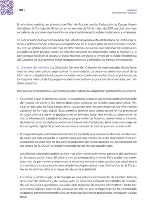 | 150 |                                                                                  Capítulo 2
                                                                            EXPERIENCIAS PÚBLICAS




En el mismo sentido, en el marco del Plan de Acción para la Reducción de Cargas Admi-
nistrativas, el Consejo de Ministros, en su reunión de 13 de mayo de 2011, aprobó una nue-
va batería de acciones que tendrán un importante impacto sobre ciudadanos y empresas.

En esta ocasión, la Dirección General del Catastro ha propuesto al Ministerio de Política Terri-
torial y Administración Pública la incorporación en el nuevo plan de seis acciones concre-
tas, con un ahorro previsto de más de 105 millones de euros, que disminuirán cargas a los
ciudadanos bien porque ponen en marcha servicios no disponibles hasta el momento, o
bien porque facilitan el acceso a estos mismos servicios a través de la Sede Electrónica
del Catastro, lo que permite evitar desplazamientos y pérdidas de tiempo innecesarias.

E. Gestión del cambio: La Dirección General del Catastro ha interiorizado desde hace
muchos años una cultura organizativa no acomodada. La creciente demanda social de la
información catastral introduce permanentes necesidades de cambio, hasta el punto de que
forma parte habitual de los programas de formación la incorporación de novedades, en múl-
tiples aspectos.

Tres son las circunstancias que propician esta cultura de adaptación permanente al entorno:

• En primer lugar, la demanda social. El ciudadano actual es un demandante permanente
  de nuevos servicios y las Administraciones públicas no pueden quedarse atrás. Por
  citar un ejemplo, no hace tantos años muy pocos eran los demandantes de información
  catastral en formato digital. Esto permitía atender esta demanda de forma presencial
  en cada oficina y servir el producto en un formato hard. Hoy en día, y como antes se
  vio, la información catastral se descarga por miles de ficheros, diariamente y a través
  de Internet, y los ciudadanos reclaman todavía más facilidades, tales como descargarse
  la cartografía digital de provincias enteras e incluso de todo el país en un solo acto.

• En segundo lugar, el entorno económico. Es evidente que es preciso atender una deman-
  da cada vez más exigente, y hacerlo cada vez con menos recursos financieros. Esta cir-
  cunstancia es clara hoy en día, pero la reducción del sector público es una constante en
  los países de la OCDE ya desde la década de los 90 del pasado siglo.

  Las oficinas catastrales gestionan hoy más información con menos personal del que había
  en la organización hace 20 años y con un presupuesto inferior. Para poder mantener
  este reto de permanente mejora en la eficiencia no existe otra opción que adaptarse a
  los cambios e incluso propiciarlos desde las propias estructuras. Así ha sido en el Catas-
  tro en los últimos años y lo sigue siendo en la actualidad.

• En tercer y último lugar, la tecnología es una palanca permanente de cambio. Ante la
  reducción de efectivos y de presupuesto, la Dirección General del Catastro ha orienta-
  do sus recursos a garantizar una adecuada dotación de medios informáticos, tanto físi-
  cos como lógicos. Una de las ventajas de ello es que la organización ha necesitado
  adaptarse permanentemente a los cambios que las nuevas tecnologías introducen a cada
  paso.
 