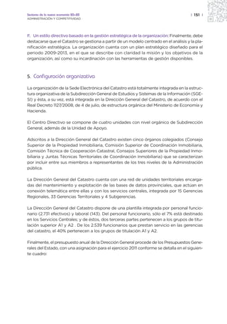 Sectores de la nueva economía 20+20                                                    | 151 |
ADMINISTRACIÓN Y COMPETITIVIDAD




F. Un estilo directivo basado en la gestión estratégica de la organización: Finalmente, debe
destacarse que el Catastro se gestiona a partir de un modelo centrado en el análisis y la pla-
nificación estratégica. La organización cuenta con un plan estratégico diseñado para el
periodo 2009-2013, en el que se describe con claridad la misión y los objetivos de la
organización, así como su incardinación con las herramientas de gestión disponibles.



5. Configuración organizativa

La organización de la Sede Electrónica del Catastro está totalmente integrada en la estruc-
tura organizativa de la Subdirección General de Estudios y Sistemas de la Información (SGE-
SI) y ésta, a su vez, está integrada en la Dirección General del Catastro, de acuerdo con el
Real Decreto 1127/2008, de 4 de julio, de estructura orgánica del Ministerio de Economía y
Hacienda.

El Centro Directivo se compone de cuatro unidades con nivel orgánico de Subdirección
General, además de la Unidad de Apoyo.

Adscritos a la Dirección General del Catastro existen cinco órganos colegiados (Consejo
Superior de la Propiedad Inmobiliaria, Comisión Superior de Coordinación Inmobiliaria,
Comisión Técnica de Cooperación Catastral, Consejos Superiores de la Propiedad Inmo-
biliaria y Juntas Técnicas Territoriales de Coordinación Inmobiliaria) que se caracterizan
por incluir entre sus miembros a representantes de los tres niveles de la Administración
pública.

La Dirección General del Catastro cuenta con una red de unidades territoriales encarga-
das del mantenimiento y explotación de las bases de datos provinciales, que actúan en
conexión telemática entre ellas y con los servicios centrales, integrada por 15 Gerencias
Regionales, 33 Gerencias Territoriales y 4 Subgerencias.

La Dirección General del Catastro dispone de una plantilla integrada por personal funcio-
nario (2.731 efectivos) y laboral (143). Del personal funcionario, sólo el 7% está destinado
en los Servicios Centrales; y de éstos, dos terceras partes pertenecen a los grupos de titu-
lación superior A1 y A2 . De los 2.539 funcionarios que prestan servicio en las gerencias
del catastro, el 40% pertenecen a los grupos de titulación A1 y A2.

Finalmente, el presupuesto anual de la Dirección General procede de los Presupuestos Gene-
rales del Estado, con una asignación para el ejercicio 2011 conforme se detalla en el siguien-
te cuadro:
 