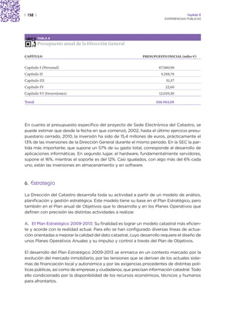 | 152 |                                                                                Capítulo 2
                                                                          EXPERIENCIAS PÚBLICAS




          TABLA 8

          Presupuesto anual de la Dirección General

CAPÍTULO                                                      PRESUPUESTO INICIAL (miles €)


Capítulo I (Personal)                                                  87.580,90
Capítulo II                                                             9.288,78
Capítulo III                                                               51,57
Capítulo IV                                                                22,60
Capítulo VI (Inversiones)                                              12.039,20

Total                                                                 108.983,05




En cuanto al presupuesto específico del proyecto de Sede Electrónica del Catastro, se
puede estimar que desde la fecha en que comenzó, 2002, hasta el último ejercicio presu-
puestario cerrado, 2010, la inversión ha sido de 15,4 millones de euros, prácticamente el
13% de las inversiones de la Dirección General durante el mismo periodo. En la SEC la par-
tida más importante, que supone un 57% de su gasto total, corresponde al desarrollo de
aplicaciones informáticas. En segundo lugar, el hardware, fundamentalmente servidores,
supone el 16%, mientras el soporte es del 12%. Casi igualados, con algo más del 6% cada
uno, están las inversiones en almacenamiento y en software.



6. Estrategia

La Dirección del Catastro desarrolla toda su actividad a partir de un modelo de análisis,
planificación y gestión estratégica. Este modelo tiene su base en el Plan Estratégico, pero
también en el Plan anual de Objetivos que lo desarrolla y en los Planes Operativos que
definen con precisión las distintas actividades a realizar.

A. El Plan Estratégico 2009-2013: Su finalidad es lograr un modelo catastral más eficien-
te y acorde con la realidad actual. Para ello se han configurado diversas líneas de actua-
ción orientadas a mejorar la calidad del dato catastral, cuyo desarrollo requiere el diseño de
unos Planes Operativos Anuales y su impulso y control a través del Plan de Objetivos.

El desarrollo del Plan Estratégico 2009-2013 se enmarca en un contexto marcado por la
evolución del mercado inmobiliario, por las tensiones que se derivan de los actuales siste-
mas de financiación local y autonómica y por las exigencias procedentes de distintas polí-
ticas públicas, así como de empresas y ciudadanos, que precisan información catastral. Todo
ello condicionado por la disponibilidad de los recursos económicos, técnicos y humanos
para afrontarlos.
 