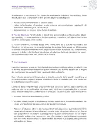 Sectores de la nueva economía 20+20                                                   | 153 |
ADMINISTRACIÓN Y COMPETITIVIDAD




Atendiendo a lo expuesto, el Plan desarrolla una importante batería de medidas y líneas
de actuación que se engloban en tres grandes objetivos estratégicos:

• Actualización permanente de la base de datos.
• Mejora de la eficacia y eficiencia en la asignación de valores catastrales y evaluación de
  alternativas metodológicas de valoración.
• Satisfacción de los clientes como factor de calidad.

B. Plan de Objetivos: Por otro lado, el Catastro se gestiona sobre un Plan anual de Objeti-
vos, que fija y controla una batería de diez objetivos operativos, definidos sobre los tres
objetivos estratégicos antes citados.

El Plan de Objetivos, utilizado desde 1996, forma parte de la cultura organizativa del
Catastro y constituye una herramienta habitual de gestión. Cada una de las 52 Gerencias
existentes conoce el contenido de los objetivos que le son marcados y su cumplimiento,
así como el de las restantes Gerencias, lo que introduce un factor de transparencia y com-
petitividad muy favorable para dinamizar el sistema.



7. Conclusiones

La actitud que cada una de las distintas Administraciones públicas adopte en relación con
el modelo de gestión que desarrollan puede influir de una manera decisiva en la mejora
del nivel general de competitividad y productividad en España.

Esta reflexión es plenamente aplicable al ámbito concreto de la gestión catastral, y se
pone de manifiesto específicamente en el diseño de las actividades que debe desarrollar
la Sede Electrónica del Catastro.

La mejora de la competitividad y la productividad se genera por una acción combinada
en la que intervienen multitud de iniciativas, tanto públicas como privadas. Por lo que res-
pecta a la actividad pública, esta mejora se produce a través de cuatro tipos de iniciativas:

• Acciones derivadas de la inversión pública.

• Acciones producidas por la reducción de costes a las empresas, fundamentalmente a tra-
  vés de un modelo real de reducción de cargas administrativas.

• Acciones producidas a través de movilización de activos públicos que tradicionalmente
  han estado al margen de la actividad empresarial, especialmente movilizando la informa-
  ción que gestionan los poderes públicos para que pueden beneficiarse de ella las empre-
  sas. Con ello se logra que cuenten con más información, lo que facilita una mejor posi-
  ción en la toma de decisiones, y la posibilidad de desarrollar nuevos productos y servicios
  utilizando esos datos.
 